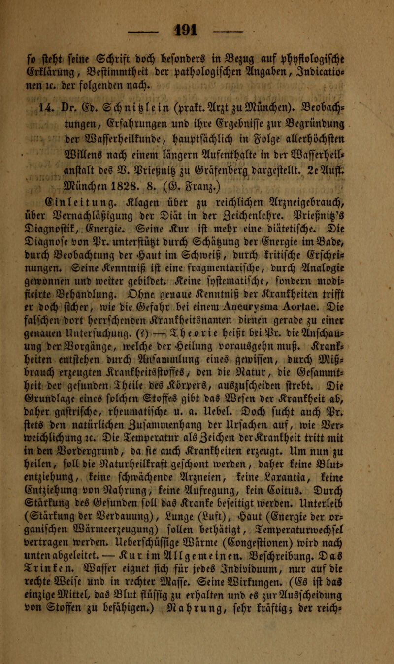 fo fielet feine ©c^rift boc^ iefonber^ in 93ejug auf :^^^fioIogifc!^e SrHärung, 93ejiimnitl^eit ber ^^jat^clogif^en 5lnga6en, 3nbicatio*= nen ic* ber folgenben naä). 14. Dr. @b. ©^ntlfetn (^raft5tr5t 5U$3Kiin(^en). SSeotac^^s tungen, Erfahrungen unb i^^re Srgetniffe jur aSegrünbung ber Sßaffer^eilfunbe, ^au^)tfäc^ti(^ in &'o(ge aUer1^b(?^ften ®iKenö na^ einem längern 5lufent^afte in ber ®affer^eil« anflalt be6 33.5ßriefini§ ju ©rafenierg bargejieUt 2e5luft 3»ünd)en 1828. 8. (®. Sranj.) Einleitung, klagen ü6er ju reic^ti^en ^Irjneigctraud^, xiBer aSernac^läpigung ber 5)iät in ber 3t*ic^enle^re. $rie^ni^'^ 2)iagncftif,.Energie, ©eine Äur ift me^r eine biätetifc3^e. £)le ©iagnofe t>cn 5Pr. unterftü|t burc^ ©c^äfeung ber Energie imSabe, burc^ ®eo6ad^tung ber «öaut im ©d^n^ei^, burc^ fritifc^e Erfd^ei« nungen. ©eine .Kenntnis ift eine fragmentarifc^e, burd} Qtnalogie geitjünnen unb metter gebilbet. Äeine fi^ftematifd)e, funbern mobt? ficirte^e^anblung. O^ne genaue ^enntni^ ber ^ranfl^eiten trifft er bod^ ftd^er, n?ie bie ©efa^r Bei einem Aneurysma Aortae. 5)ie falfc^en bort t;errfc^cnben ^tan!f)eitönamen bienen gerabe ^u einer genauen Unterfucl)ung» (0— S^eorie f)n^t beüPr* bie5lnfc^au? ung berJBorgünge, n?el(^e ber <&eihmg öcrauäge^n muß. »Kranfs l^eiten entfte^en burd^ ?lnfammlung eineö geipiffen, burc^ SRigs iraud^ erjeugten Äranft;eitöftoffeö, ben bie Siatur, bie ©efammt- l^eit ber gefunben^^eile be^ *fför:perö, auöjufc^eiben jireBt. 2)ie ©runbfage einc^ feld^en ©toffeö gibt baö SBefen ber «ßranf^eit ab, ba^er gaftrifc^e, r^eumatifc^e u. a. Ue6el. 3)0^ fucfit auc^ 5Br. ftetö ben natürlichen ßufammenl^ang ber Urfad^en auf, irie SSers hjeic^Iic^ung u. J)ie S^em^jeratur aUßeii)m berÄranf^eit tritt mit in ben ffiorbergrunb, ba fte auc& tKranf^eiten erjeugt. Um nun ju l^eilen, foU bie Dlatur^eilfraft gefc^ont irerben, bal;er feine 93lut« entjie^ung, feine fc^n?äc^enbc 5trjneien, feine Saxantia, feine Entjiel^ung i^on 9^at;rung, feine 5lufregung, fein Eoituö. ^nxäf ©tarfung beö ©efunben fcU ba0 Äranfe fiefeitigt iperben. UnterleiB (©tärfung ber SSerbauung), Sunge (2uft), 'i^ant (Energie ber ox^ ganifc^en SBärmcergeugung) foüen bet(;atigt, S'emperaturn^eci^fel i?ertragen irerben. UeBerfc^üffige SBärme (Ecngeftionen) tt)irb nac^ unten abgeleitet. — .Sur im 5lttgemeinen. SSefci^reibung. 2)aö Srinfen. SBaffer eignet ftc^ für j;ebe^ Snbiüibuum, nur auf bie teerte SBeife unb in rechter aKaffe. ©eine SBirfungen. (E^ ifi baa einjige 3KitteI, baö ffilut pffig ju erhalten unb e^ jurSluöfd^eibung v>on ©toffen ju befäl^igen.) 9ia:^rung, fe^r fräftig^ ber rei^*