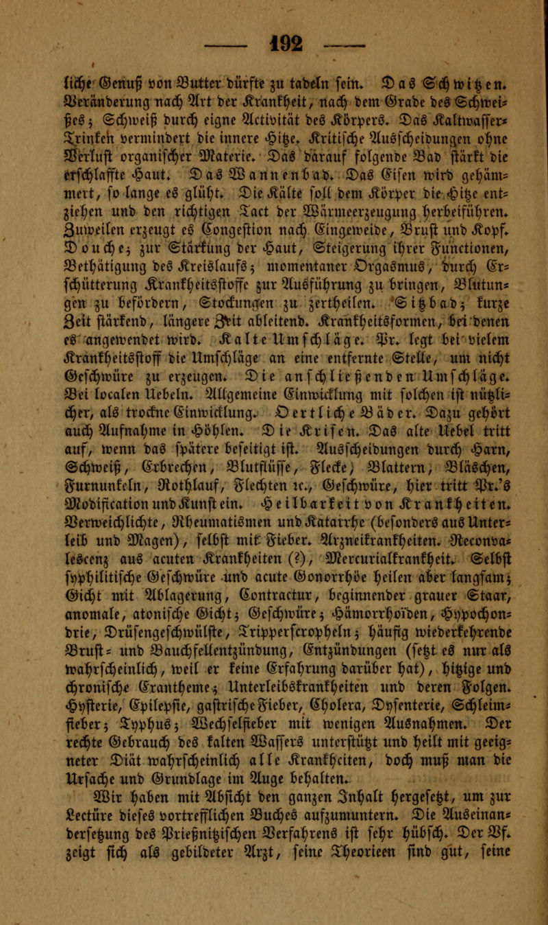Uäjt ®cnuf öon ^nttcx DÜxfU ju tabeln fein* 2)a^ (S^tti^tn* SSetänberung nad) 5trt ber Äranf^eit, nac^ tem @rabe be^ ©c^trei^ fc^^ (S(I)iDei^ burc^ eigne 5{ctit)ität beö t^ör:perö» 2)aö ^alttraffer* %in!eh öerminbert bie innere ^ifee. ^ritif^e ^lußfc^eibungen o^ne SS'erluji organi[(^er 3)taterie. ®a6 bärauf folgenbe SaD jiärft bie etf(^Iaffte ^aut* ®a^ 9Bannen6ab. 3)a^ (?ifen unrb ge^m= meit, fo lange eö glül;t. 3)ie^£ä[te foll bem .£ür:per bie <&i|e enb gießen unb ben richtigen 3:^act ber SSärmeerjeugung t;er6eifü^rem 3utt>eifen erjeugt eö Songeftion nac^ (Singett^eibe, SSruft unb .^o^jf* JDüuc^e^ jur ©tätfüng ber ^aut, (Steigerung il^rer S^u'nctionen, SSet^ätigung be6 Ärei^faufö^ momentaner Orgaömu^, burd) @r- ((Fütterung Äranf^eit^pofe jur 5luöfü:^rung ju bringen, ^futuns gen ju befi3rbern, ©tocEung^en ju jert^eilen. '©ifetab^ furje Seit jiärfenb, längere 3^it afifeitenb. Äranf^eitöformen, bei benen e^ angeirenbet tt>irb. .^alte Umfc^ldge. 55r* legt tei'i^iefem Äranf^eit^fioff bie Umfc()Iäge an eine entfernte ©teüe, um nic^t @ef(^tr>üre ju erjeugen* ®ie auf c^üe ^ enb en Umfc^Iage«. Sei lücafen Ue:6eln* 9(t(gemeine (Sinmirflung mit füllen ift nütlu ^er, alö trocfneßinirirtlungv Oertlid^ e SJäbei\ 2)aäu gei^firt au(^ 5lufnal;me in ^öf)fen. 2)ie ^rifem 2)aö alte Uebet tritt auf/ irenn baö [spätere Befeitigt ifi. Qtuöfc^eibungen burc^ ^arn, @c^n)ei^, ßrBrecVn, Stutflüffe, gtecfe; flattern, «(ä^c^en, Surnunfcin, ütoti)lan^, gled)ten n^ ©efd^n^üre, l^ier tritt iPr*'^ äKobificationunbÄunftein. *§ e iltarf eit ö on .Sr an!^ eit en* aSern^eic^Ud^te, SRI)eumatiömen unb^^atarr^e (Befonber^ auö Unters {eiJ unb 9Kagen), felbft mit giefcer. Strjneifranf^eitem Olecont>a« tc^cenä au6 acuten »^ranf^eiten (?), 3KercuriaIfranf]^eit. ©etBfl fi^^j^ilitifd^e ©efcfttrüre unb acute @onorr^i3e Reifen afcer langfam^ @i(^t mit Einlagerung, Sontractur, teginnenber grauer ©taar, anomale, atonifc^e ®iii)t^ ©efc^irüre^ ^ämorrl^oiben, i§i}^30(!^on= brie, 3)rüfengefci^tt)ülfte, S'ri:t3))erfcro^^eIn5 puftg lDieberfeI;renbe a3rufi= unb ffiauc^feUentjünbung, (Sntäünbungen (fe|t eö nur atS tra^rfc^einlic^, ireil er feine @rfa(;rung barüBer ^at), ^i^ige unb c^ronifd)^ ©rant^eme^ Unterlei6öfran!^eiten unb bereu folgen. »&i)fierie, ©^ite^fie, gaftrifc^egiefier, ß^olera, S^fenterie, (BijUnm flei&er^ 3^i^^^u^5 SBec^felfiefcer mit tüenigen 5lußnal^mem 3)er redete ©etrauc^ beö falten SBafferö unterftü^t unb I?eilt mit geeig= ncter 2)iät tra^rfc^einli^ alle ^ranfReiten, boc^ muf man bie Urfac^e unb ©runblage im 5luge U^alttn^ 5Öir ^aUn mit 5i6fic^t ben ganjen Sn^aft ^ergefe^t, um jut Seetüre biefeö ijortreffüd^en SSuc^ee aufäumuntern. 2)ie Otuöeinan« berfe^ung bea $rie^ni|i[c^en aSerfa:^renö iji fe:^r f)ixb\ä). ®er SSf. jeigt fic^ aU gebilbeter Qlrjt, feine 2'I;eorieen finb gut, feine