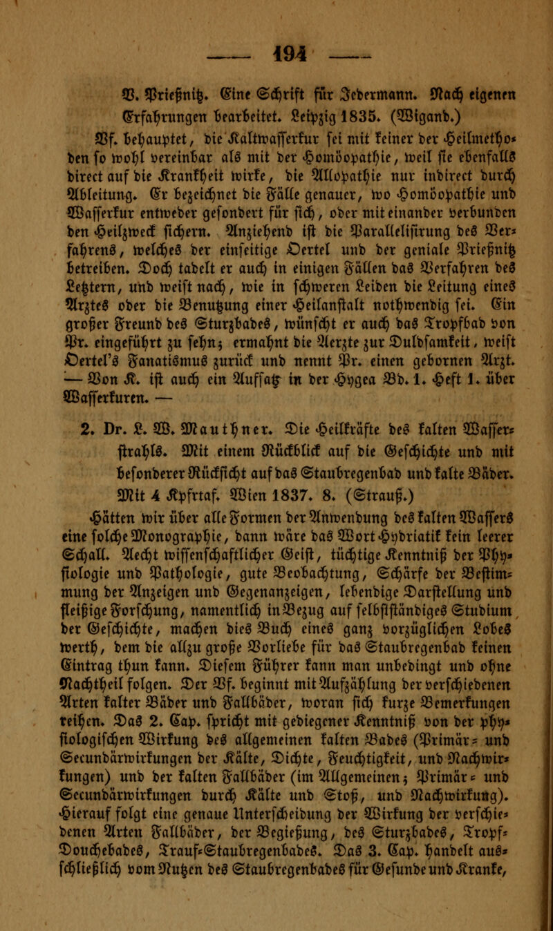 53,5Pricf ni|» Sine ©ci^rift für ^cbetmann* fWad^ elgcnrn Erfahrungen'Bearticttet* Sei^jiglSSö. (SBiganb*) S5f» Be^au^^tet, bie^^alttrafferfur fei mit feiner ber ^cilmet^o* bcnfo it>ol^{ DereinBar aU mit ber ^^ombc^atfjk, lt>eil jle eBenfaöS birect auf bie »Rranf^eit iüir!e, bie 5lI(o!patIjie nur inbirect bur^ 5l6Ieitung* Sr Bejei^net bie Säue genauer, iro v^omoo^jatftie unb SCBafferlur enttneber gefonbert für fi^, ober miteinanber öerbunbcn ben ^eilätreä fiebern« ^Injie^enb ifi bie ^araUelifirung beö SScr* fa^renö, iretd^eö ber einfeitigc Oertel unb ber geniale $riefni^ Betreifien» 3)od^ tabelt er ani) in einigen gäüen baö SJerfa^ren be3 Settern, unb n?eiftna(^, irie in fc^n^eren Seiben bie Leitung eine^ 2lrjte6 ober bie a3enu|ung einer »öeilanjialt not^menbig fei* (Sin großer g'reunb beö ©turjbabel/ hjünfc^t er anä) baö S'ro)}f6ab ijon $r* eingefiil^rt ju fcl^n^ ermahnt bie ^lerjte jur 35ulbfamleit / treift Oertel'^ ganati^muö guriic! unb nennt $r* einen geBornen ^Irjt» '•— 3Son ^. ifi auc^ ün 5luffa§^ in ber »öi^gea SSb* !♦ »&eft J* üBer SBafferfuren* — 2. Dr. e. SB. 2Raut:^nen 2)ie ^eilfräfte beet falten SÖaffer^ fira^tö» aWit einem SlüdtticE auf bie ©efd^ic^te unb mit Befonberer JRüdfic^t auf baö ©tauBregentab unb fatte ®aber» aWtt 4 Jt^frtaf. 3Bien 1837. 8. ((Strauß.) »Ratten tüiriiter alte formen ber 5lnn3enbung beö tatten 9Baffer6 eine foIc^e9Konogra))^ie, bann irare ba0 SBort^^briatif fein teerer ©^a«. 5te^t njiffenfd^aftlic^er ©eijl, tü^tige ^enntni^ ber !Pt;i^- fiologie unb jpat^otogie, gute SSeotac^tung, Schärfe ber fflefiim? mung ber 5ln5eigen unb ©egenanjeigen, tetenbige 3)arjiel(ung unb fleißige Sorfc^ung, namentlich inSSejug auf fetbfifiänbige^ ©tubium, ber ©efc^ic^te, machen bieg ffiu^ eineö ganj öorjüglici^en SoBe^ tüert^, bem bie aüju grofe 93orIieBe für baö ©tauBregenbab feinen Sintrag tl^un fann* 2)iefem Sü'^rer fann man unbebingt unb o^ne Slad^t^eil folgen. 3)er 93f. beginnt mit^lufjä^tung beröerf^iebenen ?{rten falter aSäber unb Saübäber, troran ftc^ furjc SSemerfungen tci^em 3)a0 2. Sa)), f^^ric^t mit gebiegener »Rlenntni^ öon ber )pi)'()* fiologifc^en SOßirfung beö atlgemeinen falten SSabe^ (primär = unb ©ecunbärtr»irfungen ber Ääfte, Sichte, Seud)tigfeit/ unb JRac^irir* fungen) unb ber falten SaKbaber (im ^lügemeinen^ ^Jrimär^ unb ©ecunbdrtt>irfungen burc^ ^ätte unb ©tof, unb 0lad^tt>irfuttg). »hierauf folgt eine genaue llnterfcfieibung ber SCBirfung ber i^erfc^ie» benen Slrten JJaKbaber, ber SSegie^ung; beö ©turjbabeö, S'ro^f* 2)ou(^ebabeg, 3:raufs©taubregenbabeÖ. 2)aö 3. ßa^. ^anbelt auö* f^liepli^ öomOZu^cn be0 ©taubregenbabeöfür ©efunbeunbt^ranfe,