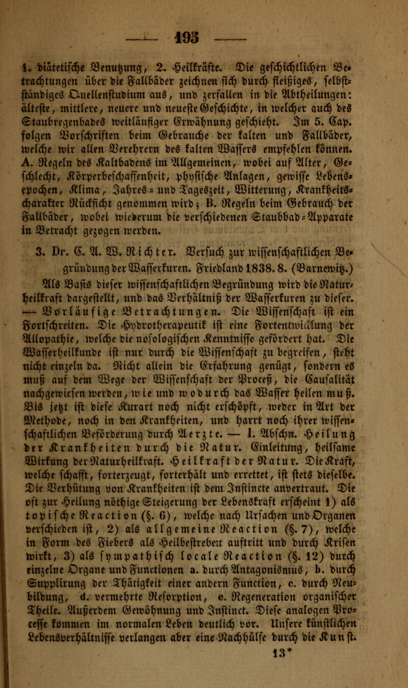 J 193 - 1^ biatetifd^c 93enu|ung, 2* ^dltxaftt. 2)ie gefd^id^tlic^en Sc» trac^tungcn Ü6er bie 8^aH6äber äeic^nen fid^ bur^ fitei^igeö, felßft? fianbigcö CiiteUenfiubium au0, unb äetfaUett in bie 5tbt^eilungcn: altejie, mittlere, neuere nnb neuejie®e[c^id^te, in \vtlä)n au(^ be0 ©taubregentabeä treitläufiger (Srmä^nung gefc^ie^t* 3m 5. Sa^3» folgen aSorfd)riften teim ©efcraud^e ber falten nnb SaUfcäber, irelc^e tt>ir aüen SSere^rern beö falten SÖafferö em^^fe^^Ien fönnem A. siegeln beö Äaftbabenö im 5lügemeinen, troBei auf Alfter, ©e* ft^lec^t, tRörper6efd)affent;cit, ^t)i^fifc^e Einlagen, getriffe SeBenö» c:^)oc^en, «^lima, Sal;reö= unb J'ageöjeit, SÖitterung, Jtranf^eitS^ c^arafter 9lücffid)t genommen nnrb^ B. JRegetn Beim ©ebrauc^ ber ^JatlBäber, tvoid tuie^erum bie ijerfc^iebenen @tau6Bab'5l^}|>arate in ffletrac^t gegogen n^erbem 3. Dr. 6. 51. S. 5R i (^ t e r. Sßnfnä^ jur triffenfc^afttid^en Se* grünbungberSBafferfurem S'rieblanblSSS.S. (33arneti>i^.) 5llö aSafiö biefer iriffenfc^aftüc^enSegrünbung n?irb bieS^atur-- ^eilfraft bargeftettt, unb baö 3Qer^altni^ ber SBafferfuren ju biefer* — aSorläufige Betrachtungen. 2)ie 2öi[fenf(l)aft ijl ein Sortfc^reiten. ®ic ^^brotfjera^eutif ift eine SortentancKung ber Qlüo^jat'^ie, iretc^e bie nofologifc^en ^enntniffe gefiirbert i^at. 3)ic SÖafferfjeilfunbe ift nur burc^ bie SBiffenfc^aft ju begreifen, fielet nic^t einjetn ba. 9Rid)t allein bie ßrfa^rung genügt, fonbern eö muf auf bem 9Bege ber 5öiffen[r[}aft ber 5ßrocef, bie ßaufalität na(^gert?iefenit)erben, Wie unb a^obur^ ba^ SCBaffer feilen muf* aSiö id^t ift biefe »^urart noc^ nic^t erfc^i3)3ft, JDebcr in5lrt ber aSetl^obe, noc^ in ben Äranff;eiten, unb l^arrt noc^ i:^rer n^iffen« f(^aftllc^en SSeförberung burd) ^lerjte. — I. 5lBfd^m Teilung ber Äranfl^eiten burd) bie 3^atun (Sinleitung, l^eilfamc SÖirfung bcrOiatur^eilfvaft. »geilfraft ber CWatur. ©ieÄraft, hjel(^e fd)afft, forterjeugt, forter^alt unb errettet, ift ftetö biefelBe* 2)ie 33er^ütung üon ^ranf^eiten ift bem Snftincte anvertraut. 5)ie oft jur Teilung nöt^ige Steigerung ber Seben^fraft erf^eint 1) al6 to))tfc^e9leaction(§. 6), irelc^e nac^ Urfad)en unb Organen Derfc^ieben iji, 2) aU allgemeine Sleaction (§.7), h^elc^c in fjorm beö Sieberö alö ^eil6epre6eit auftritt unb burc^ »ffrifen lüirft, 3) alö ft^mpat^if^ locate »teaction (§. 12) bur^ einjelnc Organe unb Functionen a. bur^^lntagonii^muö, b. burd^ ®u)3pUrung ber ^l^ätigfeit einer anbern Function, c. burc!^ 3^eu? Bilbung, d. V)erme^rte Cleforption, e. Siegeneration organifc^er S^^eile. 5luf erbem @ett)o^nung unb 3nftinct. 5Diefe analogen ^xo- ceffe fommen im normalen Seben beutlic^ t>or. Unferc fünfttid^en £cbenöijer:^ältniffe »erlangen aber eine Sflad^^ülfe burc^ bie Äunfl. 13*