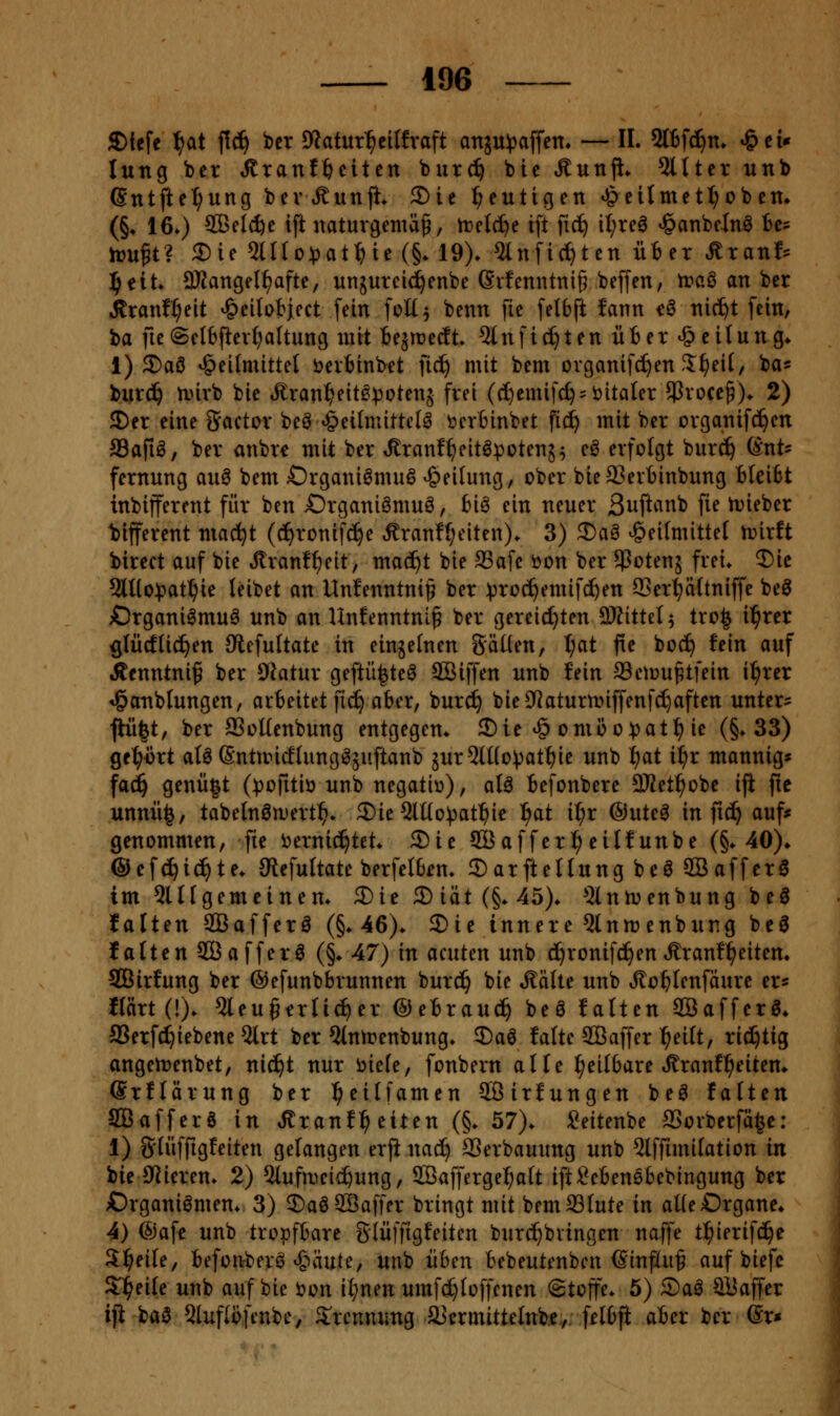 £)tefe \)at f!c^ bcr Dlatur^^cilfraft attäu^affen, — IL 5tBf(^n. »&cu lung ber Stxant^ciitn burc^ bie Äunfl* 5lttcr unb ßntfte^ung bevÄunfi. 2)ie f;eutigen ^eiImctI;ob em (§♦ 160 SBel^e ift naturgemäß, tr-elc^e ift fic^ il;rea «öanbcln^ tc= trußt? 3)ie ^lllo^jat^ie (§. 19). 5Infic^tcn üter ^xanh J)tiU 3KangeI^afte, unjurcid^enbe (Svfenntniß beffcn, traö an ber itranf^eit ^eitotject [ein [oü^ benn fie [elbft fann eö nic^t fein, \)a fie(SeI6fter{)aUung mit iqvoeät 5tnfiepten üter Teilung* i) 2)a0 Heilmittel i^erfcinbet iiä) mit bem ovganifc^en S^eif, ba« biirc^ n)irb bie t^ran^eit^^^otenj frei ((I)emifd) = t)italer jProceß)* 2) SDer eine Factor beö »geilmittetö öer6inbet fic^ mit ber organifc^en Safiö, ber anbr^ mit ber ^ranf^eit^potenj^ eö erfolgt bur^ (Ent- fernung auö bem Organiömu^ Heilung, ober bie93ert)inbung tieifct inbifferent für ben ßrganiömuö, bi^ ein neuer ßuftanb fie tDieber bifferent mac^t (c^ronif(f)e Äranff;eiten)* 3) 2)a§ Heitmittef irirft birect auf bie Jlran!f)eit, ma(^t bie 93afe öon ber ^Potenj frei. 3)ic 9ll(o:patt}ie leibet an Unfenntnil^ ber ^toc^emif^en QSer^ättniffe beö £)rgani^mu^ unb an Unfenntniß ber gereichten SKittel^ tro^ i^rer ßlücfliefen Olefultate in einjefnen Säuen, t;at fie bocf) fein auf Äcnntniß ber DIatur geftü^te^ äßiffen unb fein aSeioußtfein i^rer Ha'ublungen, arbeitet fic^ aber, burcf) bie9^aturtt»iffenfd^aften untere jtü|t, ber aSoUenbung entgegen. S)ie H oniöo))atl^ ie (§.33) gc^irt alö (SnttricElungi^äuftanb äur5lHo)3atf)ie unb f)at i^r mannig« fad^ genü|t (^jofitii) nnb negativ), at^ Befonbere 9Ket^obe iji fie xinnü§, tabelnöa)ert^. 5)ie 5lt(o:pat^ie ^at il^r ®utc^ in ftc^ auf^ genommen, fie i^ernic^tet. 2)ie Söaffer^eilfunbe (§. 40)^ ©efc^id^te. Siefultate berfelben. Sarftellung beö SBaffcra im Slllgemeinen. 5)ie 2)iiit(§.45). 5lnn;enbung beö falten SBafferö (§.46). Sie innere 5tnmenbung beö falten SBafferö (§. 47) in acuten unb d^ronif^en »ffranfl^eiten. SBirfung ber ©efunbbrunnen bur^ bie *SäUe unb Jlo^fenfäure er« flartd). 5leu§trn^er ©ebraud^ beö falten SBafferg. aSerfd^iebene 2lrt ber 5(ntrenbung. 5)a0 falte 2Öaffer ^eilt, richtig angeirenbet, nic^t nur öiele, fonbern alle heilbare »^ranf^eiten. ©rflärung ber ^eilfamen SBirfungen beö falten SGßafferö in ^ranf^eiten (§. 57). i?eitenbe SSorberfä^e: 1) Slüffigfeiten gelangen erji nac^ SSerbauung unb 5lffimilation in bie OJieren. 2) 5lufn)eic^ung, ffiafferge^alt iftSebenebebingung ber Organismen. 3) ©aöSSaffer bringt mit bemSSlute in aUeOrgane» 4) @afe unb tropfbare glüffigfeiten burc^bvingen naffe tl^ierifd^e 3:i^eile, befonberS Häute, unb üben bebeutenbcn (Sinfiuß auf biefc Sl^eile unb auf bie i?on il;nen umfd^loffcncn ©toffe. 5) ®aS SÜaffer iji ha^ 5[uflb[enbe, S^rcnmmg SJermittelnbe, fetbfi aber ber 6r*