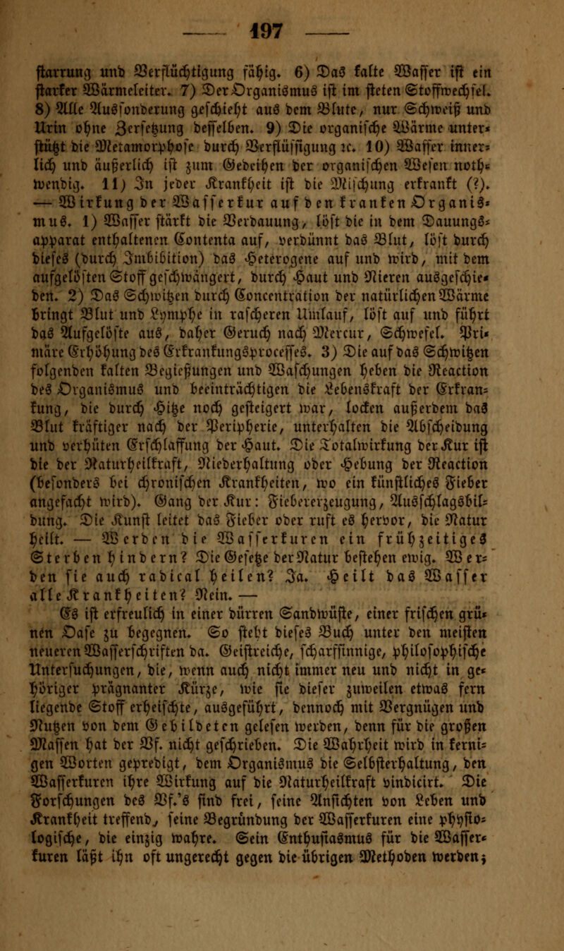 jiarrung unb fflerflüc^ticjung fällig» 6) 3)a0 faUe SBaffer ifi tin jiartcr 5öärmeleitexv 7) SerOrganiömuö ifi im jieten ©tcffme^fel» 8) 5U[e Qluöfonberuug gefc^ief^t auö bcm ®fiitc, nur ©c^rpei^ unb Urin o^ne ßerfefeung beffelfien» 9) 3)ie ürganifcf)c äßärme unter« jlü^t bic a)Zetamor))^üfc burc^ SSerflüffigung u\ 10) Söaffer innere iid^ unb du^erlic^ ift 5um ©ebci^en ber organifc^en Sßefeix nötige h^enbig» 11) 3n jeber .^ranf(;eit ift bie ilT^ijc^ung erfranft (?)► — 5Birfang ber SQaffcrfur au[benfran!en£)rgani6» muö* 1) 30Baffer ftärft bie 9Sevbauung, loft bie in bem J)auungö* a)))jarat enthaltenen (Sontenta auf, v»erbünnt baö ^Int, li]t burc^ tiefet (bur(^ 3nißi6ition) ba^ heterogene auf unb n?irb, mit bem aufgelöften «Stoff gefd)it?angert, burc^ ^aut unb 0}iereu au^gef(^ie« bert» 2) ®a^ (3cf)an^en burc§ ßoncentration ber natürlichen SCBärmc Bringt Slut unb ^i;nn?^e in raf^eren Umlauf, löft auf unb fü^rt baö 5tufge[ofte au6, ba^er ®eru^ nac^ Ü)hn*cur, ®(^n?efeL ^Jri« märeß*it?i3^ungbe6Srfranfung0^3roceffe^» 3) 2)ieauf ba^ ©c^n^i^en folgenben falten 93egicf ungen unb 2Bafc^ungen ^eben bie Steaction be^ Ovgani^muö unb beeinträd^tigen bie :i}e6en^fraft ber ßrfi'an^ fung, bie burc^ <§t|e xxoä) gefteigert mar, locfen auferbem ba3 93Iut fväftiger nac^ ber ^eri^^erie, untert;alten bie 5l6fc^eibung unb öerl^üten @vf(^taffung ber^aut* Sie 2'otaltrirfung ber»Sur ijl bie ber Shaturtjeiffraft, O^ieber^attung ober ^eBung ber Oteaction (Bcfonber^ bei c^ronifc^en .ffranf^eiten, n;o ein fünftüd^eö Silber angefacf}t nnrb)* ®ang ber ^ur: Sieberevjeugung, SJIuöfc^Iagsbit bung/ Sie Jtunfi leitet baö Sieber ober ruft eö l^eröor, bie Statur ^ei(t» — SCBcrben bie SBafferluren ein früt;äeitige3 ©terben ^ inb ern? Sie©efe^e berS'latur befielen en^ig» SOBcr* ben fie auc^ rabicat feilen? <3a» »^eilt baö SBaffcr alle Jtranf ^ eiten? 9Rein* — (S^ ifi erfreulii^ in einer bürren ©anbir>üfie, einer frifd^en grü» nen £)afe ju begegnem ©o ftebt biefe^ 33uc^ unter ben meiflen neuerenSÖafferfc^riften ba* ©eifireic{)e, f^arffmnige, ^p^itofo^^'^ifci^c Unterfuc^ungen, bie, u-enn auc^ nic^t immer neu unb nic^t in gc* l^origer :j)ragnanter «Rürje, ivie fie biefer äumeilen ettt?aö fern liegenbe ©toff er^eifc!^te, au^gefü^^rt, bennod^ mit 93ergnügen unb JJtu^en öon bem ©ebitbetcn gelefen ireiben, benn für bie großen 9Jiaffen ^at ber SSf. nid^t gefd^riebem Sie 9Ba^rt;eit mirb in fernt- gen SBorten geiprebigt, bem Organi^muö bie ©elbfier^altung, ben SÖafferfuren i^re Söirfung auf bie DJatur^eitfraft ijinbicirt. Sic gorfd^ungen beö Sßf/ö fmb frei, feine 5tnfid^ten bon Seben unb «Rranf(}eit treffenb^ feine Segrünbung ber SCBafferfuren eine :p^i?fiO' togifd^e, bie einjig tra^re* ©ein ©nt^ufiaömnö für bie SB affer* füren lä^t i^n oft ungered^t gegen bic übrigen aWet^oben tücrbenj