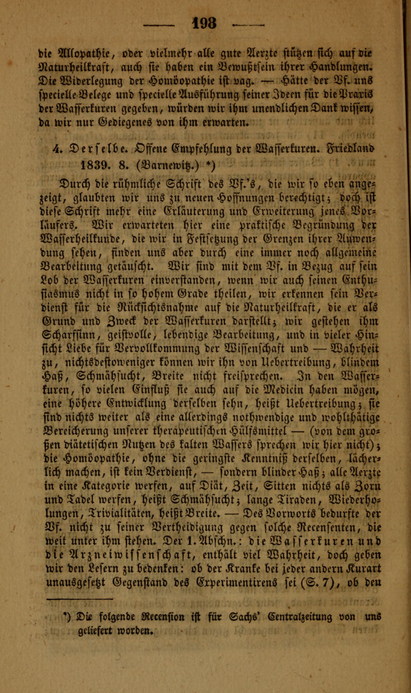 bic 2lIfo))at^ic, ober ijielme^r ot(e gute 5Ievjtc ftüöm fid) auf Die liWatuv:^ei(fraft, (iu(i} fie ftaben ein Setüu^tfein i^rer ^anbtungen» 3)tc SBibertegung ber «öcmbo^jat^ie ijt i^ag* — ^ätte ber 9Sf. unS f^jecieüeaSelegc unb f^^ecieUe ^luefü^tuttg [einer 3bern für bic^^raxi^ berSBafferfuren gegeben, trürben n^ir i^m unenbUc^en3)anf triffen, ba it»ir nur ©ebiegeneö tion iS}m ermartem 4* £)erfelfie* Offene ©m^^jfe^^fung ber SQBafferfuren* fjrieblanb 1839. 8. (aSarnen^i^.) *) 5)urc^ bie rü^mlic^e ©(^rift be6 S3f*'6, bie \mx fo eben ang^Ä geigt, glauBten mv un^ ju neuen »Hoffnungen ter^c^tigt5 bcc^ ijl biefe @^rift tnel^r eine (Erläuterung unb (Srireiterung jencö 35or? Iäufer^> SBir ertrarteten ^ier eine ^3raftifcl)e 93egrünbung ber SBaffer^eilfunbe, bie lr>ir in ^eftfc^ung ber ©renjen i{;rer Blumen? bung fe^en, ftnben unö ater burd) eine immer nod) aKgcmeinc ffiearteitung getäufc^t. 5Bir fmb mit bem 33f. in Sejug auf fein Sob ber ©afferfuren eint>erftanben, n^enn n?ir auc^ feinen Snt^u:: fia6mu6 nic^t in fo ^of)em @rabe t^eiten, mx erfennen fein 93er* bienjl für bie 9iü(ffid^t6na^me auf bie ?Jatur{?ei({raft, bie er aU ©runb unb Qtveä ber SGBafferfuren barfteüt, Voix gefielen i^m ©c^arffinn, geifii^oüe, leBenbige SSearbeitung, unb in i^ieler ^in? fiiijt Siete für aSeröcUfommung ber SCBiffenfc^aft unb — 2ÖaI;r^eit ju, nic!^töbeflouieniger fönnen w'ix ii)n \?ün UeBertreibung, tlinbem t&af, (3c^mä^fucf)t, Sreite nic^t frcif))rec^em 3n ben SBaffer- füren, fo t)ielen 6inftu§ fie auc^ auf bie 3JJebicin I;aben miigen^ eine ^ö^ere (Snttnicflung berfelben fel;n, l^ei^t Uebertreibung^ fie ftnb nid}t3 tt>eiter aU eine aUerbing^ not^menbige unb iro^ttt;atigc Bereicherung unferer tl;era^?eutifi^tnv§ülf^mittel — (üon bem gro- f en btätetifd^en 9^u|en beä falten 2Baffer6 f^^rct^en iüir I;ier nid}t)i bie ^omooipat^ie, o^ne bie geringfte ^enntnif berfelben, Iad}er» liä) machen, ifi feinSSerbienft, — fonbern blinber^af ^ aUe5lerjte in eine Kategorie irerfen, auf 2)iät, ßnt; (Sitten nid)t^ aU ßoxn unb S^abel tt?erfen, ^eift ©c^mäl^fud^t^ tauge 2'iraben, SBieber^o- lungen, 5'ribialitäten, ^ei^tSSreite* — 35e^a3ormortö Beburfte ber aSf. nid^t 5U feiner 93ert^eibigung gegen foId)e JRecenfenten, bie njeit unter i^m fte^em ©er L5lbf(^m: bie SBafferf ur en unb bie Qtrjneitniffenfd^aft, enthält öiel SBa^r^eit, boc^ geben tüir ben Sefern ju bebenfen: ot ber «Traufe bei jeber anbern Jlurart unau^gefe^t ©egenftanb bei ©r^erimentirenö fet(©*7)/ oh beu *) ^k folgenbe SRecenfion tft für 'Baä)^' ^entraljeitung t)on unß geliefert worben*