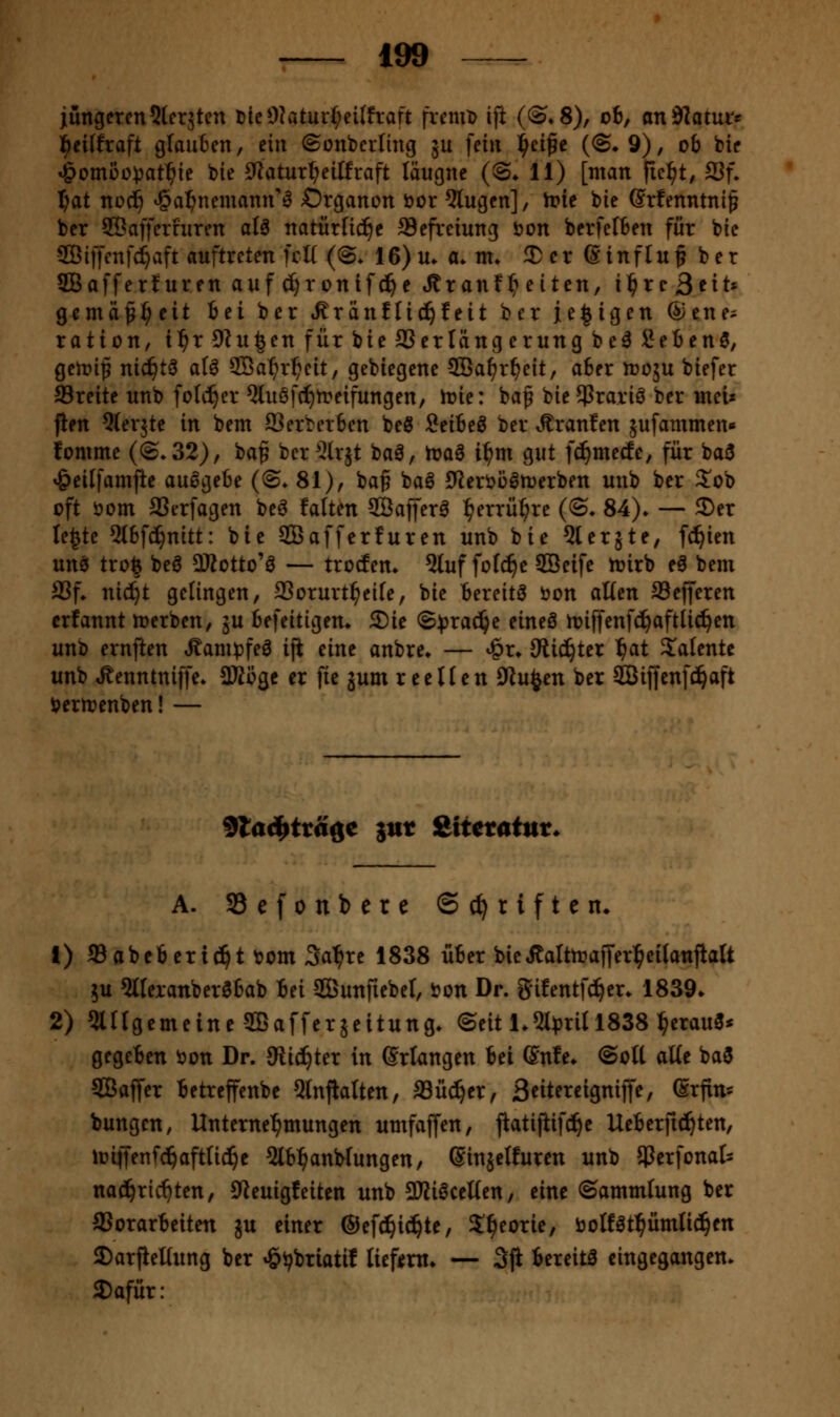 iüngercn^tcrjtcn nicOlatur^eifhaft fvcniD ift (©^S), ob, andlatur« l^eilfraft gtauBen, dn ©onbcrlinij ju fein i)d^e (©♦Q), ob bic ^omßo^at^ie bie 0Zatur^eiffraft läugnc (©♦ 11) [man pc^t, 93f. f)at nod^ i^a^neniann''^ Organon öor klugen], tvit bie Srfenntnif ber SÖaffcrfuren aU natüxliijt Scfreiung ijon bcrfelben für bie aBitJenfc^aft auftreten fcK (©. 16) u. a. m» 2) er ß inf tu § b e r SBafferturen auf ^rontfd^e »Äranf^ eiten, \f)xc ßtiU gemäfi^eit iti ber »^ränflic^feit ber j[e|igen ©ene^ ration, t^r9lu|enfürbteSSerlängerungbe^Seben3, getoip nic^t^ al^ SBa^r^ett, gebiegene Sßa^r^eit, aber n)05U biefer 93rette unb folc^er ^luöfc^treifungen, h?ie: ba^ bie^rariö ber uieu fien 5(erjte in bem SSerberben beö Snit^ ber vR^ranfen äufammen« fomme (©.32), ba^ ber ^Irjt baö, toa6 i^m gut fc^mecEe, für baö ^eilfamfte ausgebe (@. 81), ba^ baö 0^eröoött)erben unb ber S!ob oft öom SSerfagen beö falten 2Öaffer^ l^errü^re (©. 84). — ©er le^te 5(bf(^nitt: bie SBafferfuren unb bie ^lerjte, f^ien unsi tro| beö DKotto'ö — trocfem 5tuf fofc^e SBeife h?irb eä bem S3f* nic!^t gelingen, 93orurt^eife, bie bereite öon alim SSefferen erfannt werben, gu befeitigen* Sie ©^^ra^e eineö ioiffenfc^aftU^en unb ernfien Äann^feö iji eine anbre* — ^r* 9iic!^tcr ^at latente unb ^enntniffe. SKögc er fic gum reellen ölu^en ber 3Biffenfc!^aft i?errt?enben! — ^lad^ttä^e iut &itctatnu A. Sefonbere Schriften» 1) a3abeberi(!^t t?om 3a^re 1838 über bieÄalttraffer^eilanfialt 5u 5lferanber0bab bei Sunftebel, i?on Dr. gifentf^er* 1839. 2) 5lltgcmeine2ßafferäeitung. ©eit 1.5t^3ritl838 ^erauö* gegeben i)on Dr. JRic^ter in Sriangen bei ßnfe. ©otl aÜe baö SBaffer betreffenbe 5lnjialten, fflü^er, 3eitereigniffe, Srfin' bungen, Unterne'^mungen umfaffen, flatifiifd^e Ueberft(^ten, lüiffenfd^aftfid^e 5lb^anWungen, Sinjclfuren unb Jßerfonat nad^ric^ten, 9teuigfeiten unb 3Ki6ceUen, eine ©ammlung ber SSorarbeiten ju einer ©efc^ic^te, S^^eorie, öoßöt^ümtic^en 2)arjieKung ber »öv^riatif liefern* — 3ji bereite eingegangen. 2)afür: