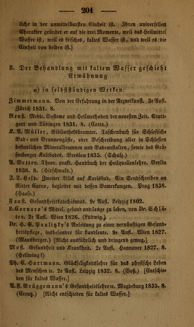 lii^c in ber unmittelBarjien Gin^cit ift S^xcn xtniocvfeUen Gl^arafter grünbet er auf bie breiSRomente, weil bal Heilmittel ®affer ift, ireil cq frifc^e^, Mteö SBaffer ifl, xinb treil eö bic ßin^eit i?on Beiben ifi.] B. 2)ev 33et)anb(ung mit faltem SBaffer gefc^iel^t (Srn)ä]^nung a) in felBjljianbicjen SBerlen: Sitnmermann. 23on ber ©rfa^rung in berQlrjneifunjl» 3e%ifL 3iivict} 183L 8. 3ttVL% 3)?ebic.©i^jieme unb^eilmet^oben berneuefienS^it. @tutt=: gart nnb 3:ü6ingen 1831* 8. (Sotta.) Ä. 5L2KüIIer, «ibliot^ef^teamter. Safcfienbuc^ für (Bä)Um^ aSabs unb aSrunnengäjie, ober ffiefc^reitung aWer in ©c^Iefien Befinblic^en 2)JineraI6runnen nnb ^abeanjialten, folDie be^ ®xh fcnberger ^altbabe^» a3re^Iaul835. (Sc^uIäO %. aSetter. 3:^eür. ^xdt HanbBuc^ ber Hei(quenenlet;re* Serlin 1838. 8. (HirfcI)ti^arbO 3. S'-^elb. Sft^citer ffllic! auf ÄarlöBab. ©in (Senbfc=^rei6en an 3iilter ßarro, begleitet mit beffen 33emerfungern 5Prag 1838* (HaafeO Sauft. ®efunb:^eitofatec^i^mu6. 9e 5tufl[. Sei:p5ig 1802. £. S 0 r n a r 0' ö 33?ittel, gefunb unb fange ju (eben, i^on Dr. © (^ I u* ter. 2e5tufr. S[Bienl826. (Submg.) . Dr. H. ©, $auti|!9'a Einleitung ju einer ijernunftigen ©efunb* :^eitg:t)frege, in^befonbrc für Sanbleute. 9c Eluff. SBien 1827* (aKau^terger.) [SRic^t au^fü^rUc^ unb bringenb genug.] 2Jioji. ®efunb:^eit unb ^ranJ^eit. 2e StufT. ^annoöer 1827. 8. (Heltoing?) $^. e. Hartmann. ©lütffeligfeitare^re für baa ^Jj^ijfif^e Seben beö3»enfc^enK. 2e 5lufl. 2ei:pjig 1832. 8. (aSop.) [ßntfc^iei» ben für.falteöSaffer.] 5l.g.a3rüggemann'ö ®efunb^eit0te:^reu. 3»agbeBurg 1835. 8. (Sreu^.) [9lic^t entfd^ieben für Ialte6 Saffer.]