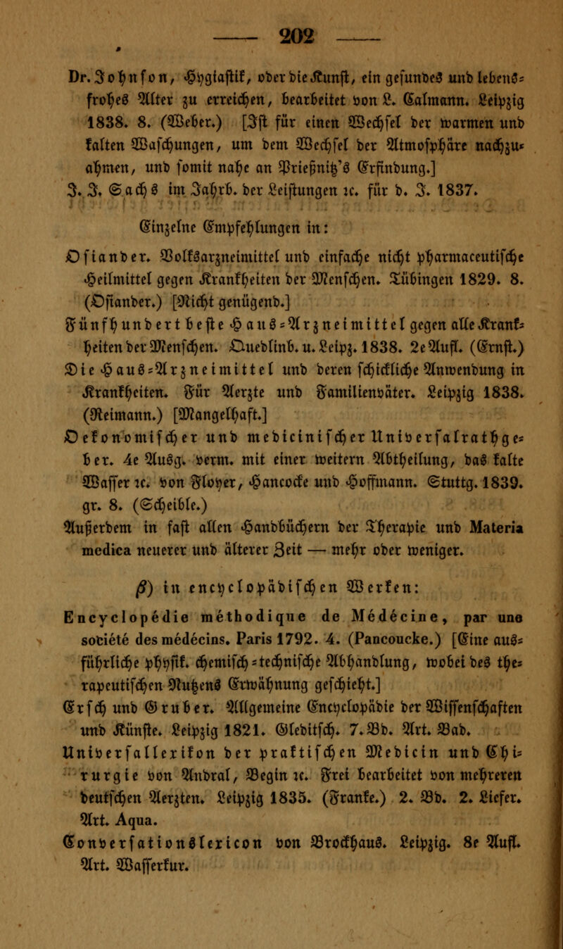 Dr.So^nfon, ^i^giajiif, überbicJtunfi/ ein gefunDe^ unb lebend:: fro^eö Alfter ju crreid^en, Bearbeitet bon ?♦ ßalmann» Sei^äig 1838. 8. (aöeter.) [3jl für einen SBe^fel ber trarmen unb faften 2öafd^ungen, um bem SÖec^fel ber 2ltmofp^äre nacä^ä^* al^men, unb fomit nal^e an 5Prie^ni|'ö ©rfinbung.] %% ©a^ö im Sa^rt. ber :?eiftungen u\ für b* %. 1837. Sinjelne ©m^jfe^Iungen in: Dfianber. 93oIfäarjneimitte( unb einfac!§e nic^t ^j'^armaceutifc^c i§eitmittet gegen tSranf^eiten ber 3JJenfc^en. Sütingen 1829. 8. (Ofianber.) [iKic^t genügenb.] Sünf^unberttejie^auö'5trjneimittel gegen atte^rant i^eiten ber aWenfc^en. CtueblinB. u. Seipj. 1838. 2e 2lufr. (gmjl.) S)ie^auö=5lrjneimittet unb bereu fc^icEIi(^e5lniüenbung in Äranf^eiten. Sür Slerjte unb gamilienöäter. Sei^jjig 1838. (ateimann.) [a»angel(;aft.] Oelonomifc^er unb mebicinifc^er Uniöerfafrat^ge* ier. 4e 2luög. i?erm. mit einer Ireitern Qlbt^eitung, ba^ falte SBaffer ic. t)on Sfo^er, »gancode unb ^üjfmann. ^iwii^. 1839. gr. 8. (©^eifcle.) 5lu^erbem in faft aßen tganb6üd^ern ber J'l^era^^ie unb Materia medica neuerer unb älterer Seit — me^r ober n?eniger. §) \\\ enc^cIo^)äbifc^en SBerfen: Encyclopedie methodique de Medecine, par une sotiete desmedecins* Paris 1792. 4. (Paneoucke.) [ßine au^^ fü:^rnc^e ^3^i^fif. c^emifc^^tec^nifc^e 5lt^anblung, troBeibe^ t^^es tapeutifc^en 9lu|enl ©rtr>ä:^nung gefc^ie^^t.] ®rf^ unb ©ruBer. 5(Hgemeine Snc^ctopäbie ber 2Biffenf(!^aften -^•unb Mnjle. Sei^jig 1821. ©lebitfc^. 7.a3b. 5trt. Sab. Uniöerfallexifon ber :praftif(^en 3Kebicin unb K:^i:= turgie i)on ?lnbral, S3egin u. Stet Bearbeitet bon mel^reren beutfc^en 5lerätem £ei^)sig 1835. (granfe.) 2. Sb. 2. Sicfer. 5lrt. Aqua. Sonberfation^Iexicon öon aSrod^aul. fiei^jjig. 8e 5luf[. ?Irt. ffiafferlur.
