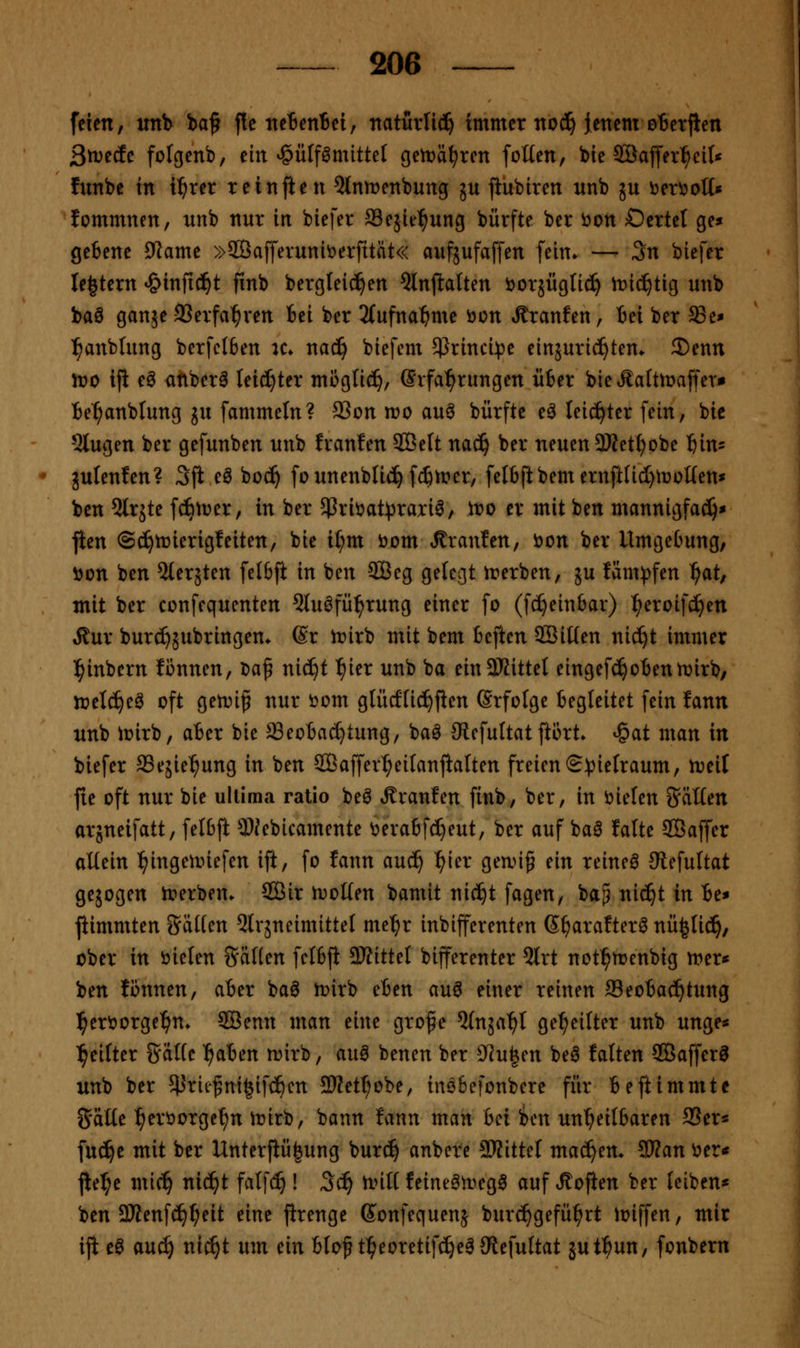 feien, itnb ba^ fte tteBentei, naturlic!^ immer nod^ iettem oBetjlen ßxvtic folgenb, ein ^ülf^mittel gett>ätjren foüen, bie 2öaffer:^ci(* fnnbe in xt)xn reinften ^tntrenbung ju jiubiren nnb jn öer^ott« lommnen, unb nur in biefer ffiejie^ung bürfte ber 'oon Dertel ge» getene 9lame »SÖafferuniöerfität« aufjafaffen fein» — 3n biefer le^tern ^infic^t finb bergleid^en Qlnjlalten ijorsiiglic^ it)i(^tig unb baö ganje SJerfa^ren fcei ber 3(ufna^me öon Äranfen, iei ber ffie* :^anblung berfclben k» naä) biefcm 5)}rinci:t)e einjuric^tem 2)enn n?o ifi e^ anberö leidster mogti^, Srfal^rungen Ü6er bie Äaltmaffer» Be^anblung ju fammeln? 93on wo auö bürfte e^ leichter fein, bic 5lugen ber gefunben unb franfen SBelt nac^ ber neuen 3Jfetf)obe ^n- gulenfen? 3fi eö boc^ fo unenblic^ fffiirer, feIbftbemernftnd)iüol(en* ben ^Irjte fcbtuer, in ber 5ßrii?at))rari^, ir>o er mit ben mannigfad)* jien ©c^tüierigfeiten, bic il;m öom franfen, öon ber UmgeOung, öon ben %niUn felöft in ben SÖeg gelegt irerben, ju fam))fen ^at, mit ber confequenten 5luöfü^rung einer fo (fc^einbar) ^eroifc^en Äur burc^jubringen* @r lr>irb mit bem beften ©iüen nic^t immer l^inbern fcnnen, Da^ nic^t ^ier unb ba ein3Kittet eingefc^oBennjirb, lüetc^eö oft getDi^ nur t>om glücflic^flen Srfolge Begleitet fein fann unb iüirb, aBer bie Seotac^tung, ba^ JRefuItat ftört. ^at man in biefer SSejie^ung in ben SBaffer^eitanjialten freien S^^ielraum, tvdl jte oft nur bie ultima ratio be^ Äranfen finb, ber, in t)ielen SäKen arjneifatt, felbft 9)Jebicamente ^eraBf(I}eut, ber auf ba^ falte SBaffer allein l^ingeunefen ift, fo fann auc^ ^ier gean^ ein reinea Stefultat gejogen Ji?erbem SCßir h^oKen bamit nic^t fagen, ba^ nic^t in Be* jiimmten ?5äHen 5lräneimitte( me'^r inbifferenten ß^arafter^ nü^Iid^, ober in öieten Säuen fcIBji SRittel bifferenter 3lrt not^menbig n^er^ ben tonnen, aBer baö tt>irb eBen au^ einer reinen ffleoBac^tung l^eröorge^n* SBenn man eine grof e ^(nja^t geseilter unb unge* l^eifter SäHc l^aBen njirb, au^ benen ber ?Ju|en beö falten SÖafferö unb ber 5}Jriefm^ifc^cn SJJet^obe, insBefonbcre für Beftimmte gälte ^eröorge^n irirb, bann fann man Bei icn un'^eilBaren 9Ser« fuc^e mit ber Unterflü^ung bur(^ anbcre SKittel machen» ^an ^er« jie^e mi(^ nic^t fa(f(^ ! Sä) ti>ill feineört^eg^ auf »fi^often ber leiben* ben 2Jfenfd^^eit eine jirenge Sonfequenj burc^gefü^rt ioiffen, mir iji e0 au^ ni^t um ein Blof tl^eoretifc^eäJRefultat jut^un, fonbern i