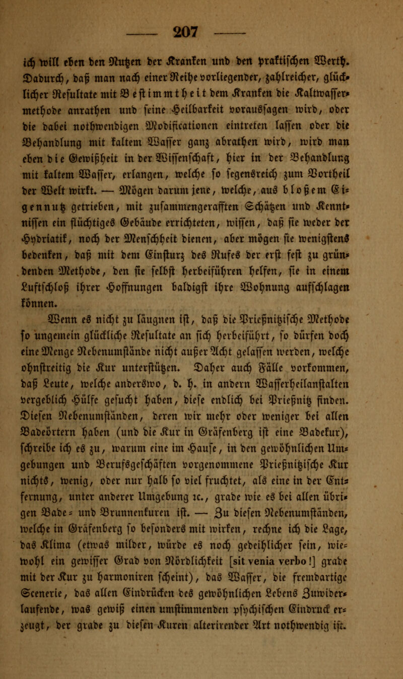 i(^ ^itt eiert ben 9ht^en ber Ätanfen unb ben :^rattif^en SBert^» 3)aburc^, baf man nad^ einer JRei^eöorliegenDer, ja:^tveic^er, gtütf» li(^er JRefuItate mit 33 e fl im m 11) e i t bem Jfranfen bie Jtaltmaffer» met^obe anrat:^en unb feine ^eiI6atfeit bovauöfagen irirb, ober bie baßei not^trenbigen 2Robificationcn eintreten laffen ober bic aSel^anblung mit faltem SOBaffer ganj atrat^en h?irb, n^irb man eBen bie Oetri^^eit in ber ©iffenfc^aft, ^ier in ber Se^anblung mit faltem SBaffer, erlangen, treibe fo fegenörei^ jum a3ortt>eiI ber 5BeIt irirft. — SKogen barumjene, loelc^e, auö bloßem (Si* gennu| getrieften, mit gufammengerafften S^ä|en nnb »^cnnt» niffen ein flüc^tigeö ©etdube errid^teten, linffen, bap fie tx>eber ber *§i^briatif, nod^ ber 3)?enfc^^eit bienen, ober mögen fte njenigjien^ bebenfen, ba^ mit bem ßinfiurj bei JRufel ber erfi fefi ju grün* benben 2Ket^obe, ben jie felbfi l^erbeifü^rcn Reifen, fie in einem Suftfd^Io^ il^rer ^ojfnungen batbigji i^re SBo^nung auffc^Iagen fonnen* ®enn e3 nic^t ju läugnen ifl, ba^ bie 55ricpni§ifc^e 2Ket^obe fo ungemein gliicfli(f)e Stefuftate an fid^ ^er6eifü[;rt, fo burfen boc^ cine3Kenge ^lebenumjiänbe nid^t aufer^lc^t gelaffen tuerben, n^elc^c o^njireitig bie Äur unterfHi|en» 2)at;er auc^ %aUc öorfommen, baf Seute, ireld^e anberöiro, b* ^^ in anbern -JÖaffer^eilanjialten öergeblic!^ ^ülfe gefuci^t ^aben, biefe enblic^ bei 5Prie^ni§ finben. IDiefen Q^ebenumjiänben, beren tüir mel^r ober ireniger bei alten SSabeörtern ^aben (unb bie i^ur in ©räfenberg i\t eine SSabefur), fc^reibe iä) el ju, h?arum eine im ^aufe, in ben getvo^ntid^en Um« gebungen unb ffierufögefc^äften t>orgenommene 5Priefni^if(^e Stnx nic^tö, h)enig, ober nur l^alb fo t»iel fruchtet, aU eine in ber (EnU fernung, unter anberer Umgebung k*, grabe mie el bei aßen übri* gen 93abe= unb Srunnenfuren if}. — ßn biefen Dlebenumjlänben, Wcläjt in ©räfenberg fo befonberö mit it)irfen, red^ne ic^ bie Sage, bal »ßlima (etn^al mi(ber, irürbe el nod^ gebeil^lic!^er fein, h?ies too^l ein geh?iffer ®rab öon 9Jörbtid^feit [sit venia verbo!] grabe mit berÄur ju ^armoniren fd^eint), baö SBaffer, bie frembartigc ©cenerie, baö aüen (Sinbrütfen bei getrol^ntic^en Sebenl ßw^iber* taufenbe, toal getvip einen umjiimmenben pfi;c^if^en Sinbrutf ers jeugt, ber grabe ju biefen teuren alterirenber 5trt not^trenbig ift.