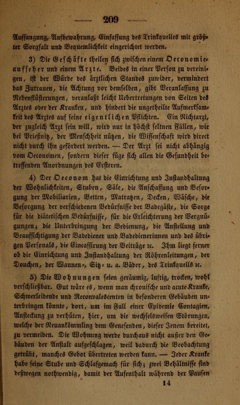 5luffattgung, 5luf6ctrai^ruttg/ Ginfaffung bea S'tinfqueücg mit gro^« tcr ©orgfaft unb 33equemlic^feit eingeri^tet tr>erben. 3) 35ie ®ef(^cifte t^eifen |ic!§ jtt)if(!^eneinem Occonotnie* auffe:^ er unb einem 2lr jte^ ffieibe^ in einer ^ßerfon ju bereini« gen, ijt ber ffiürbe be^ drjtlic^en ©tanbeö juii^iber, i?erminbert baö Betrauen, bie 3ld^tung oox bemfetben, gi6t SSeranlajfung ju 5We6enflüfierungen, i^eranlaft leidet UeBertretungen t>on ©eiten beö Strjteö ober ber »ßranfen, nnb ^inbert bie unget^eilte 5lufmerffam* feit beö ^trjteö auf feine eigentli^en ^ßflid^ten* Gin9lid^tar5t, ber jugfeid^ 5lrjt fein iriß, trirb nur in ^od^fi feltnen Siitten, it>ie bei $rie^ni|/ ber aJtenf^^eit nü|en, bie Sßijfenfc^aft wix'o birect nic^t burd^ i^n gefcrbert n;)erbem — S)er Slrjt fei nid^t abhängig bom Oecono'men, fonbern biefer füge fid§ atien bie ©efunb^eit ic- treffenben 5lnorbnungen beö ßrfleren* 4) 5)er Oeconom ^at bie ©inri^tung unb Snjianb^altung ber 2Bol^nU^!eiten, ©tuben, ©Sie, bie 5lnfc^affung unb aSefor« gung ber aJtobinarien, SSetten, 3Katra^en, Seelen, ©äfd^e, bie SSeforgung ber öerf(^iebenen S3ebiirfniffe ber ffiabegäjte, bie ©orge für bie biätetifc!^en SSebürfniffe, für bie (Srleid^terung ber SJergnü^ gungen^ bie Unterbringung ber Sebienung, bie 5lnjiel(ung unb ffleauffic^tigung ber SSabebiener unb SSabebienerinnen unb beö übri« gen jperfonatö, bie ©ineaffirung ber Beiträge u\ 3^m liegt ferner ob bie (Sinrii^tung unb Snfianb^altung ber 9li3:^renleitungen, ber S)oud^en, ber Sannen-, ©i^- u. a. ffiäber, be^ 5:nnfquet(0 k* 5) Die aSo^nungen feien geräumig, fuftig, trocEen, iro^I berfd^Iief bar. @ut toäre e^, trenn man c^ronifc^e unb acute»R^ranfe, ©(J^ioerleibenbe unb Meconi^aleöcenten in befonberen Oebäuben un= terbringen fonnte, bort, um im g^aÜ einer G^^ibemie Sontagien, 5lnjiecEung ju i:er^üten, l^ier, um bie n?ec^felömeifen ©tbrungen, ivelc^e ber SZeuanfßmmling bem ©enefenben, biefer Senem bereitet, gu öermeibem Sie SÖo^nung trerbe burc^auS nid^t auper ben @e« Muben ber ^Injialt aufgef(!^(agen, iDeil babur^ We SSeobac^^tung getrübt, manc^eö ©ebot übertreten trerben fann. — Seber »ffranfe l^abe feine (Btnbt unb ©(^tafgema^ für ft(^$ jn?ei ffiel^ältniffe finb be^hjegen notl^ioenbig, bamit ber Qtufent^^att toä^renb ber $Paufen 14