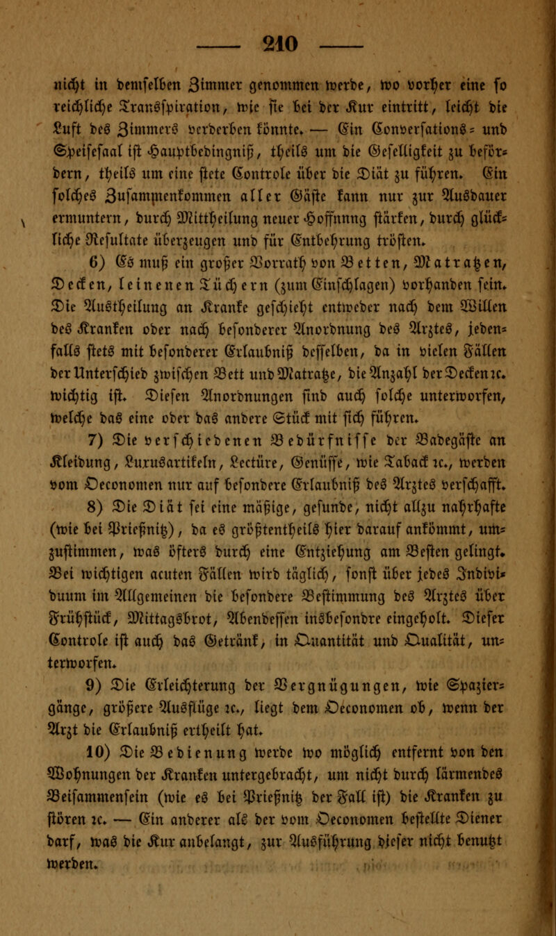ni^t in bcmfeI6en 3tinmcr genommen n^erbe, tt>o ^or^cr eine fo Teic^Iidje Sran^[)3iration, n^ic fie Bei bcr Mxix eintritt, tei^t bie Cuft beö 3i«^nxer^ Herberten könnte»— Sin 6ont)erfation^= unb ©jpeifefaal ijl: *§au)3t6cbingni^/ ÜjciU um bie ©efeüigfeit ju Befi3r* bern, ti)dU um eine ftete ßontrole iiter bie 3)iät ju führen. Gin folc^e^ 3ufamptenfümmen aller ©lifie lann nur jur 2lu0bauer ermuntern, bur^ SKitt^^eilung neuer Hoffnung ftärfen, bur(^ glücf- lic^e Siefultate üBerjeugen unb für ©ntBc^rung troften. 6) ßö mu^ ein großer SSorrat^ ijon Letten, 3)1 atrafen, ©ecEen, teinenenS'ii(I)ern (jum©infc^lagen) ijorl^anben [eim ^Die 5luat^eilung an Jlranfe gefd}ie^t entirebcr nad) bem Söilten beö tJtranfen ober nac^ Befonbercr 5lnorbnung beö Slrjteö, ieben^ faü^ ftet^ mit Befonberer (Sriaubniß bcffelben, ba in i^ielen Säuen berUnterfc^ieb ätcifc^en ^ctt unbSWatra^e, bie5lnäa^I ber^ecfenu* n^ic^tig ift* 2)iefen 5lnorbnungen fmb auc^ folc^e unterworfen, n)eld)e 'oa^ eine ober ba6 anbere Stüd mit fic^ fül^rem 7) 5)ie t>erf^iebenen ffiebürfniffe bcr 93abegäf}e an Äfeibung, Suru^artifeln, Seetüre, ©enüffe, n?ie S^abad u*, tuerbcn ijom Oeconomen nur auf 6efonbere Srlaubniß beö Slrjte^ i^erfci^afft* 8) Sie 5)iät fei eine mäßige, gefunbe, niefit aÜ5U na^r^afte (tote Bei $Priefni|), ba e^ großtent^eil^ ^ier barauf an?ommt, um^ juftimmen, rt>aö öftere burc^ eine ©ntjie^ung am aSejien gelingt» aSei nii^tigen acuten SäHen ^irb täglid^, fonfi über jebeö Snbit>i* buum im QlKgemeinen bie Befonbere ffieftimmung beö Slrjte^ über Srül^ftüd, S)tittag^6rot, 5l6enbeffen in^befonbre eingel^olt. liefet ßontrole ifi auc^ ba^ ©eträn!, in Quantität unb CiuaUtät, un^ tertrorfem 9) 5)ie Erleichterung ber SSergnügungen, tt>ie (Bpaiicx^ gänge, größere Qlu^flüge k., liegt bem Oeconomen ob, irenn ber 5lrjt bie (Srkubniß ertt;eitt l^at. 10) £)ie 33 ebienung trerbe too mög(ic!^ entfernt i)on ben SBo^nungen ber »ffranlen untergebracht, um nid^t burc^ lärmenbeö aSeifammenfein (\vk e^ M $rießni| ber Salt ifi) bie Äranfen ju pören ic* — (Sin anberer aU ber i)om Oeconomen befteüte ®iener barf, n?aö bie Äur anbelangt, jur 5lu^fü^rung biefer nic^t Unu^t n^erbem