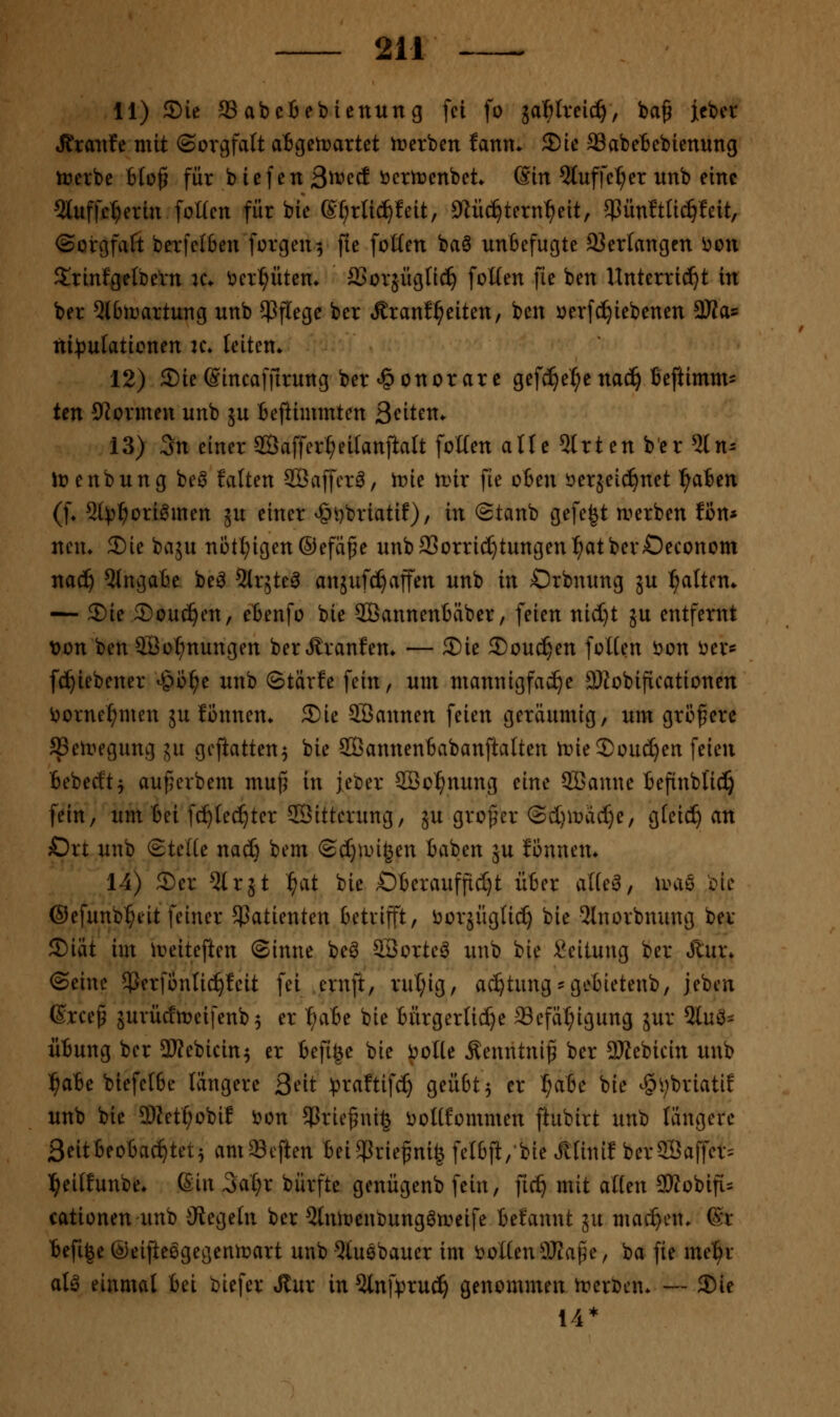11) 5)ie 93 ab et ei) icnun g fei fo jaWveic^, ba^ icber Jtranfe mit (Sorgfalt atgctt>artet n^erben lann» ^'u ffiabetebienung tücrbe bfü^ für bicfen Si^''^^ ^^^^^nbet^ Sin 5luffe^er unb eine Sluffcl^erin foüen für bie (S^rlic^feit, öiüc^tern^eit, 5PünItIi^feit, ©orgfafi berfelben forgen^ fie foüen baö unbefugte 93erlangen i)on S^rinfgetbeVn k* Vierl^üten* aSorjügfic^ foUen fie ben Unterricht in ber 5l6irartung unb $f(ege ber ÄranfReiten, ben »erfc^iebenen 9Jfas ni))ufaticnen u\ leiten* 12) Sie ©incaffirung ber Honorare gefc^et;enac^ Beftimm- ten Spönnen unb ju tejlimmten Seiten. 13) 3n einer 2Öaffer^eiIanftaIt foüen alte 5lrten ber 51 n- Ji?enbung beö falten SBaffcr^, trie n)ir fie oBen i^erjeid^net ^a6en (f* 5l^^ori^men ju einer ^t)briatif), in Stanb gefegt n^erben fßn* nem 2)ie baju nötl^igen©efä§e unbaSorric^tungen^atberOeconom nad^ Eingabe be^ ^Irjte^ anjufc^affen unb in Orbnung ju l^alten* — 2)ie 5)ou^en, ebenfo bie SßannenBäber, feien nid)t 5U entfernt von ben Söo^nungen berÄranfem — ®ie SoucS^en foWen öon öer* fc^iebener ^^b^e unb ©tärfe fein, um mannigfache SRobificationen ijorne^men ju fbnnen. Sie SBannen feien geräumig, um größere ^eiregung ju goftatten^ bie SBannenbabanftalten tt>ie2)üud)ert feien Bebecft^ auferbem mu(5 in jeber SBo^nung eine 2ßanue befinbl'ic^ fein, um bei fc^tec^ter SBitterung, ju großer @cl}macl)e/ gfei^ an Ort unb ©teile nacfe bem ©c^nngen baben ju Jonnem 14) 3)er 5lrjt ^at bie OberaufficI)t über al(e^, mhxq Ine ©efunb^eit feiner Patienten betrijft, i^orjüglic^ bie 3lnorbnung ber S)iät im lr>eiteften (Sinne be^ SBorte^ unb bie Leitung ber Jtur* (Seine $erfontic^!cit fei ernft, rut;ig, ac^tung-gebietenb, jeben ßrce^ äurücfmcifenb 5 er l^abe bie bürgerliche ®efäl;igung jur 2luö= Übung ber 2Kebicin^ er befige bie i^olte Äenntni^ ber 5Jtebicin unb l^abe biefelbe längere S^it ^raftifc^ geübt 5 er I;abe bie -§i;briati! unb bie 5)Zett;obiI i^cn ^rie^nife i^oHfommen ftubirt unb längere 3eitbeobac^tet5 am^^cften beiSPrie^ni^ felbft,bie Älinif ber3Baffer= l^eilfunbe* ßin äai)x bürfte genügenb fein, ftc^ mit atfen 9WobifL= cationen imb ^Regeln ber 2lnit)enbung6n>eife befannt 5U machen. ®r befi|e @eifteögegentr>art unb ^tuebaucr im sollen SRaf^e, ba fie mel^r at^ einmal bei biefer »Rur in5lnfpruc^ genommen treröen*— ®ie 14*