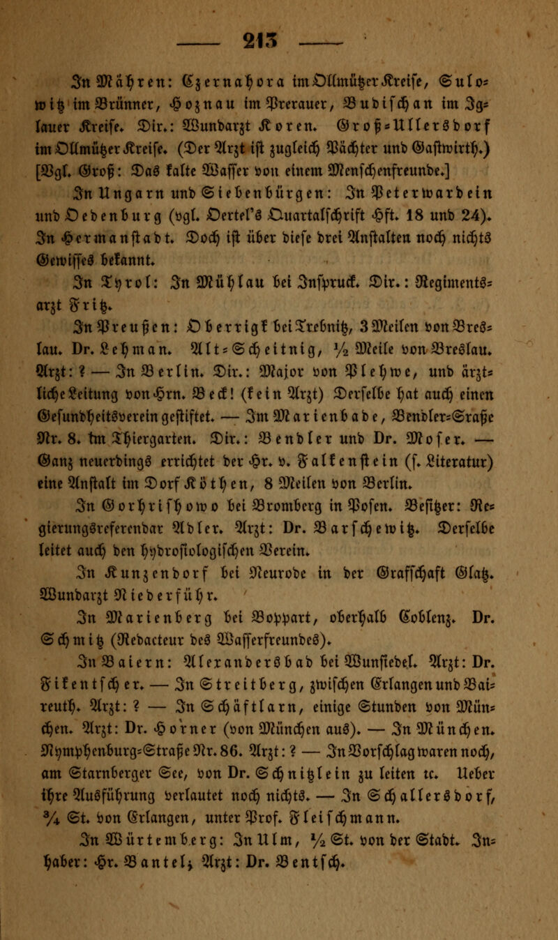 SnSßd^ten: ßjerna^ora im0ümü|crÄreife, ®uIo- rt)i| imSrünner, ^cjnau im^reraucr, Subifd^an im Sg^ lauer Äreife. 3)ir»: SÖunbarjt ,Sotcn. ®r of «Uff cröb otf im OümfifecrGreife. (2)er 5lr5t ijl jucjteid^ 5Cäc^ter unb ®afiti?irt^.) [93gL ®vüf: 2)aö falte SBaffer i?ou einem aKenfcI)enfreunbe.] 3n Ungarn unb ©ietenBürgen: 3n5Peter tu arbein nnbOebenturg (ögt. Dertel'g Ouartalfci^rift ^ft. 18 unb 24). 3n J&crmanfiab t 2)oc^ iji ufcer biefe brei 5lnftatten noc^ nic^tö ©eanffea BetannU 3tt 2;i;rot: ;5n SKü^rau fiei Snf^jrutf. 35ir-: 3iegimentö^ arjt 5ti|^ Sn^ßreufen: OBerrigf teiS'refenife, SaJJeifcn i?on93reö? lau* Dr. Sel^mam 5ltt:= @(^ eitnig, y2 aJteile ijon SSreelau* Slrät: ? — 3n fflertin. ®tr.: 3»aior ^on $IeI;n)e, unb ärst^ li^eLeitung i)on*§rm 93ed! (fein ^Irjt) 2)erfeI6e ^at aud) einen ©efunb^eit^üereingejiiftet — SmSßarieniabe, SSenbler^Sra^e 9^r. 8* tm ^^lergarten» 2)ir*: ffienbler unb Dr. 3Äofer* — ©anj neuerbingö errichtet ber ^r. ö. 5atf enjiein (f. Siteratur) eine 5(nfialt im 3)orf Ä ü t:^ en, 8 SKeilen öon aSerlim 3n ®orl^rif^oit>o Bei S3rom6erg insofern SSefiler: JRec gierungöreferenbar Qlbler» 5(r5t: Dr. 93arfc^en)i|* 5E)er[eI6e leitet aud^ ben :^^brofioIogif^en 33ereim 3n »ßunjenborf Bei üKeurobe in ber ®raff(!^aft ®fa|. SBunbarjt 0iieberfüt;r* 3n 9)Jarien6erg tei aSo^J^^^art, oBer^alfi (SoHenj. Dr. ©c^mi^ (SRebacteur be^ 2Öaf[erfreunbeö)* 3n33aiern: QlteranberöB ab Bei SBunftebeL 5lrjt: Dr. Sif entfd^ er. — 3n ©treitBer g, jtvifc^en Erlangen unb SSai? reutl^. 5lrjt: ? — 3n®d^äftlarn, einige ©tunben öon Mmu ^em ^Irjt: Dr. Corner (öon 2)tiind§en au^). — 3n9Kün(^em 9!iS>m^3^enBurg=(2tra^e9^r.86. ^(rjt:? — 3n33orfc^tagtr»arenno(I), am ©tarnberger ©ee, öon Dr. ©c^ni|Iein ju leiten tc. UeBer i^re Qluöfü^rung i)erlautet noc^ nic^tö. — 3n©^atter^borf, y^ ©t. bon GrlangeU/ unter $rof* 3^1 ei [ermann. ;3n ffiürtcmterg: SnUtm, Va ©t. i?on ber ©tabt. 3m l^aBer: <&r. «anteti 5lrjt: Dr. SSentf^*