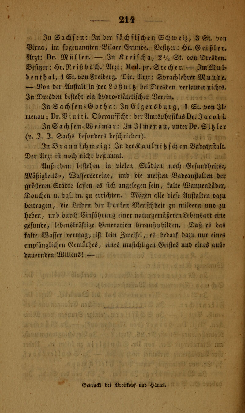 3n ©ac^fen: 3n ber fäc^ftfd)en ©(I}irciä, 3 <Bt öcn ^irtta, im fcgcttannten 83ifaer ©runbe. ^efi^er: ^x. ©eipler* 2lr5t: Dr. mixUcx. — 3n Äreifc^a, 2^2 ©t. ijon Srcöbem aSeft^cr: ^xMci^ ia^. ^x^t: Med. pr. @te(^ er. — 3m3JZul:: bent^^af, 1 ©tbonSreibero. 3)ir. 5lr5t: @:prac[)(e:^rer 3Hunbe* -— aSon ber ^tnjlatt in :ber 8 i) § n i | iei 2)reiben i^erlautet nic^t^* 3n ©reiben Befielet ein ^^bro^biätetifc^er aSereim 3n@ad^fen^'®otr;a: 3n eiöer^Burg, l(St.i?on3Is menau 5 Dr. $ i u 11 i. ÖBerauffid}!: ber ^mt^p^ijfitn^ Dr. 3 a c 01 i» 3n@ac^fen = 2Öeimar: 3n 3Imenau, unterDr. ©i^ler (^. 3- 3> ©ad)^ tefottber^ Bcfc^riefcen)* 3n aS r a it n f d) h) e i g: 3n ber^ a u In i ^ f (^ e n aSabeanjlalt 5)er ^Irjt ift nod} nid)t Beftimmt. 2lu^erbem Beftel;en in i^ielen ©täbten noc^ ©efunb^eit^?, 9)Iäfigfeitö = , aSaffcri^ereine, itnb bie meiften ffiabeanftaften ber grßperen ©Uibte laffcn eö fic^ angelegen fein, fatte 2Bannen6äber, 5Doud)en n. bgL m. ju errichten* 9)Jogen alte biefe 5(nftalten baju Beitragen, bie Seiben ber tranfen 9)?enfd)^eit ju mildern nnb ju ]^eBen, unb burd) ßinfüftrung einer naturgemäßeren\?eBenöart eine gefunbe, leBenefräftige ©eneration l&eraufjuBKDen. ®ap eö baö falte 5ßaffer tiermag,.ift lein 3tvii\df e^ Bebarf baju nur eineö em^pfänglic^en ©emiit^e^, eine^ umfic^tigen ©eijie^ unb eine^ au^^^ bauernben Sitten^! — (SiebvucCt l)ci J8veitföl>f unb J^dirt^L