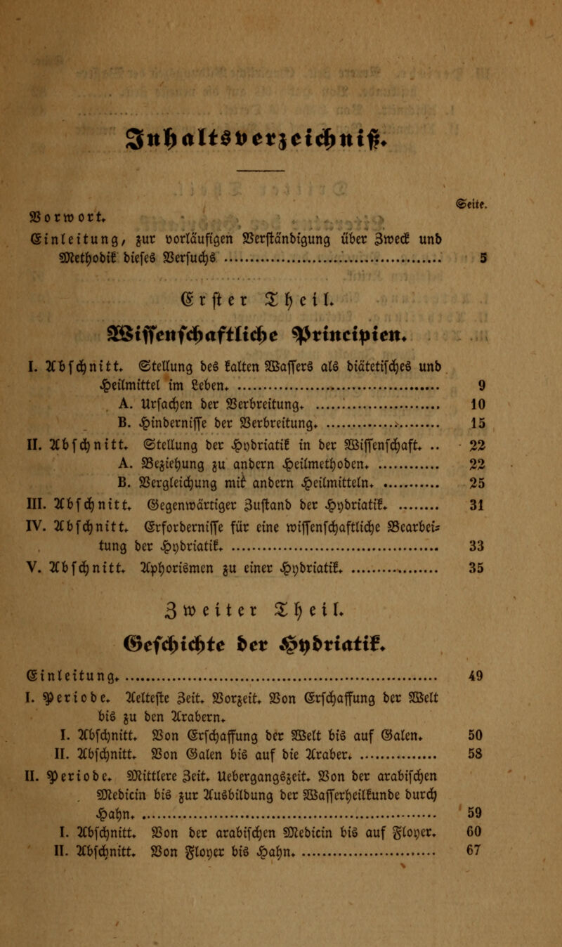 ^n^alHitet^ci^ni^. ©ehe. SSorwort (SinUttung, jur tjorlciufiöen SSerjld'nbtgung iiber 3it)ec! unb s0^et()obif biefeö SSerfud)ö 5 6 r ft e r 2^ f) e i L SSStffeiifd^aftltiä^e ^tincipien. I. 2C!)f^nitt (Stettung be6 falten SBafferö al§ biätetifi^eö unb Heilmittel im ßeben^ 9 A. Urfad}en ber SSerbreitung* 10 B. Jpinberniffe ber SSerbreitung* .- 15 II. 2Ct)f(^nttt. (SteUung ber Ht)briati! in ber Sö(ffenfd)aft. .. 22 A. SSe^ieljung ju anbern v]^ei(metl)oben. 22 B. SSergleid^ung mi^ anbern »Heilmitteln. 25 III. 2Cbfd)nttt* ©egentDcirtiger 3uftanb ber JppbriatiL 31 IV. 2Cbfd^nitt. (Srforberniffe für eine wiffenfd^aftlid^e SSearbet^ tung ber ^v>Matit 33 V. 2Cbf(^nttt* 3(pl)oriömen p einer ^pbriatü. 35 3^eiter X^ txU ©tnleitung^ 49 I. ^eriobe. 2(eltefte 3eit. SSorjeit. 2$on ©rfd^affung ber Sßelt hi^ in ben 2Crabern. I. »fc^nitt. SSon (Srfdjaffung ber SBelt hi^ auf ©alen* 50 II. 2i:b[^nitt. SSon ®alen hi^ auf bk 2Craber. 58 II. ^eriobe. 9}littlere 3eit. Uebergangöseit. SSon ber arabifc^en SKebicin hi^ gur 2fuöbilbun9 ber SßajTerl)eil!unbe burd^ Hal)n. 59 I. 2Cbfd)nitt> SSon ber arabi[d)en SJ^ebicin hi^ auf gloper. 60 II. 2Cbfdbnitt. S3on gloper hi^ ^ai)n. 67 \