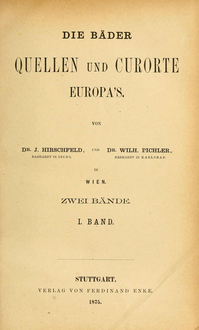 DIE BÄDER QUELLEN UND CUROßTE EUROPA'S. VON DR. J. HIRSCHFELD, und dr. WILH. EICHLER, BADEARZT JN IS C H L BADEARZT IN KARLSBAD IN WIEN. L BAND. STUTTGART. VEELAG VON FERDINAND ENKE. 1875.