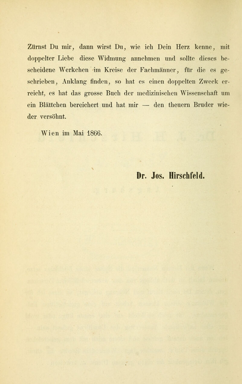 Zürnst Du mir, dann wirst Du, wie ich Dein Herz kenne, mit doppelter Liebe diese Widmung annehmen und sollte dieses be- scheidene Werkchen im Kreise der Fachmänner, für die es ge- schrieben, Anklang finden, so hat es einen doppelten Zweck er- reicht, es hat das grosse Buch der medizinischen Wissenschaft um ein Blättchen bereichert und hat mir — den theuern Bruder wie- der versöhnt. Wien im Mai 1866, Dr. Jos. Hirschfeld.