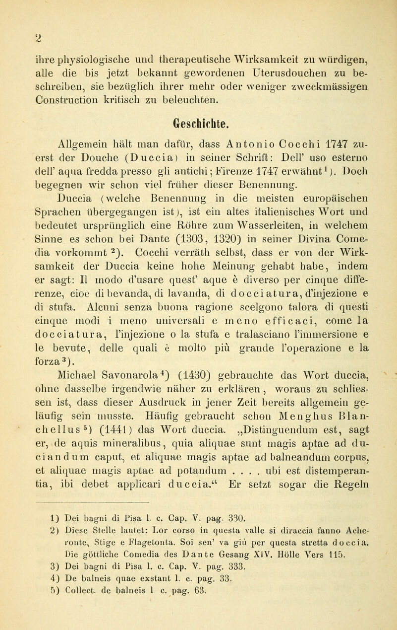 ihre physiologische und therapeutische Wirksamkeit zu würdigen, alle die bis jetzt bekannt gewordenen Uterusdouchen zu be- schreiben, sie bezüglich ihrer mehr oder weniger zweckmässigen Construction kritisch zu beleuchten. Geschichte. Allgemein hält man dafür, dass Antonio Cocchi 1747 zu- erst der Douche (Duccia) in seiner Schrift: Dell' uso esterno deir aqua fredda presso gh antichi; Firenze 1747 erwähnt^). Doch begegnen wir schon viel früher dieser Benennung. Duccia (welche Benennung in die meisten europäischen Sprachen übergegangen istj, ist ein altes italienisches Wort und bedeutet ursprünghch eine Röhre zum Wasserleiten, in welchem Sinne es schon bei Dante (1303, 1320} in seiner Divina Come- dia vorkommt ^). Cocchi verräth selbst, dass er von der Wirk- samkeit der Duccia keine hohe Meinung gehabt habe, indem er sagt: II modo d'usare quest' aque e diverso per cinque diffe- renze, cioe di bevanda, di lavanda, di docci atura, d'injezione e di stufa. Alcuni senza buona ragione scelgono talora di questi cinque modi i meno universali e meno efficaci, come la docciatura, l'injezione o la stufa e tralasciano Fimmersione e le bevute, delle quali e molto piü grande l'operazione e la forza^). Michael Savonarola ^3 (1430) gebrauchte das Wort duccia, ohne dasselbe irgendwie näher zu erklären , woraus zu schlies- sen ist, dass dieser Ausdruck in jener Zeit bereits allgemein ge- läufig sein niusste. Häufig gebraucht schon Menghus Blan- chellus^) (1441) das Wort duccia. „Distinguendum est, sagt er, de aquis mineralibus, quia aliquae sunt magis aptae ad du- ciandum caput, et aliquae magis aptae ad balneandum corpus, et aliquae magis aptae ad potandum .... ubi est distemperan- tia, ibi debet applicari duccia.'^ Er setzt sogar die Regeln 1) Dei bagni di Pisa 1. c. Cap. V. pag. 330. 2) Diese Stelle lautet: Lor corso in questa valle si diraccia fanno Aclie- ronte, Stige e Flagetonta. Soi sen' va giü per questa stretta doccia. Die göttliche Comedia des Dante Gesang XIV. Hölle Vers 115. 3) Dei bagni di Pisa 1. c. Cap. V. pag. 333. 4) De balneis quae exstant 1. c. pag. 33. 5) Collect, de balneis 1 c. pag. 63.