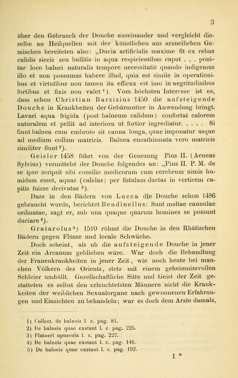 über den Gebrauch der Douche auseinander und vergleicht die- selbe an Heilquellen mit der künstlichen aus arzueilichen Ge- mischen bereiteten also: „Ducia artificialis maxime fit ex rebus calidis siccis seu bulhtis in aqua respicientibus caput . , . poni- tur loco balnei naturahs tempore necessitatis quando indigemus illo et non possumus habere illud, quia est simile in operationi- bus et virtutibus non tarnen ita efficax est imo in aegritudinibus fortibus et fixis non valet'). Vom höchsten Interesse ist es, dass schon Christian Barzizius 1450 die aufsteigende Douche in Krankheiten der Gebärmutter in Anwendung bringt. Lavari aqua frigida (post balneum calidum) confortat calorem naturalem et pellit ad interiora ut fortior ingrediatur Si fiunt balnea cum embroto sit canna longa, quae imponatur usque ad medium collum matricis. Balnea encathismata vero matricis similiter fiunt 2). Geis 1er 1458 führt von der Genesung Pins IL (Aeneas Sylvius) vermittelst der Douche folgendes an: „Pius IL P.M. de se ipso scripsit sibi consiho medicorum cum cerebrum nimis hu- midum esset, aquas (calidas) per fistulam ductas in verticem ca- pitis fuisse derivatas ^). Dass in den Bädern von Lucca die Douche schon 1486 gebraucht wurde, berichtet Bendinellus: Sunt multae cannulae ordinatae, sagt er, sub una quaque quarum homines se possunt duciare*). Gratarolus^) 1510 rühmt die Douche in den Rhätischen Bädern gegen Flüsse und locale Schwäche. Doch scheint, als ob die aufsteigende Douche in jener Zeit ein Arcanum geblieben wäre. War doch die Behandlung der Frauenkrankheiten in jener Zeit, v^ie noch heute bei man- chen Völkern des Orients, stets mit einem geheimnissvollen Schleier umhüllt. Gesellschaftliche Sitte und Geist der Zeit ge- statteten es selbst den erleuchtetsten Männern nicht die Krank- keiten der weiblichen Sexualorgane nach gewonnenen Erfahrun- gen und Einsichten zu behandeln; war es doch dem Arzte damals, 1) Collect, de balneis 1. c. pag. 81. 2) De balneis quae exstant 1. c, pag, 225. 3) Platneri opuscula 1. c. pag. 227. 4) De balneis quae exstant 1. c. pag. 146. 5) De balneis quae exstant 1. c. pag. 192.