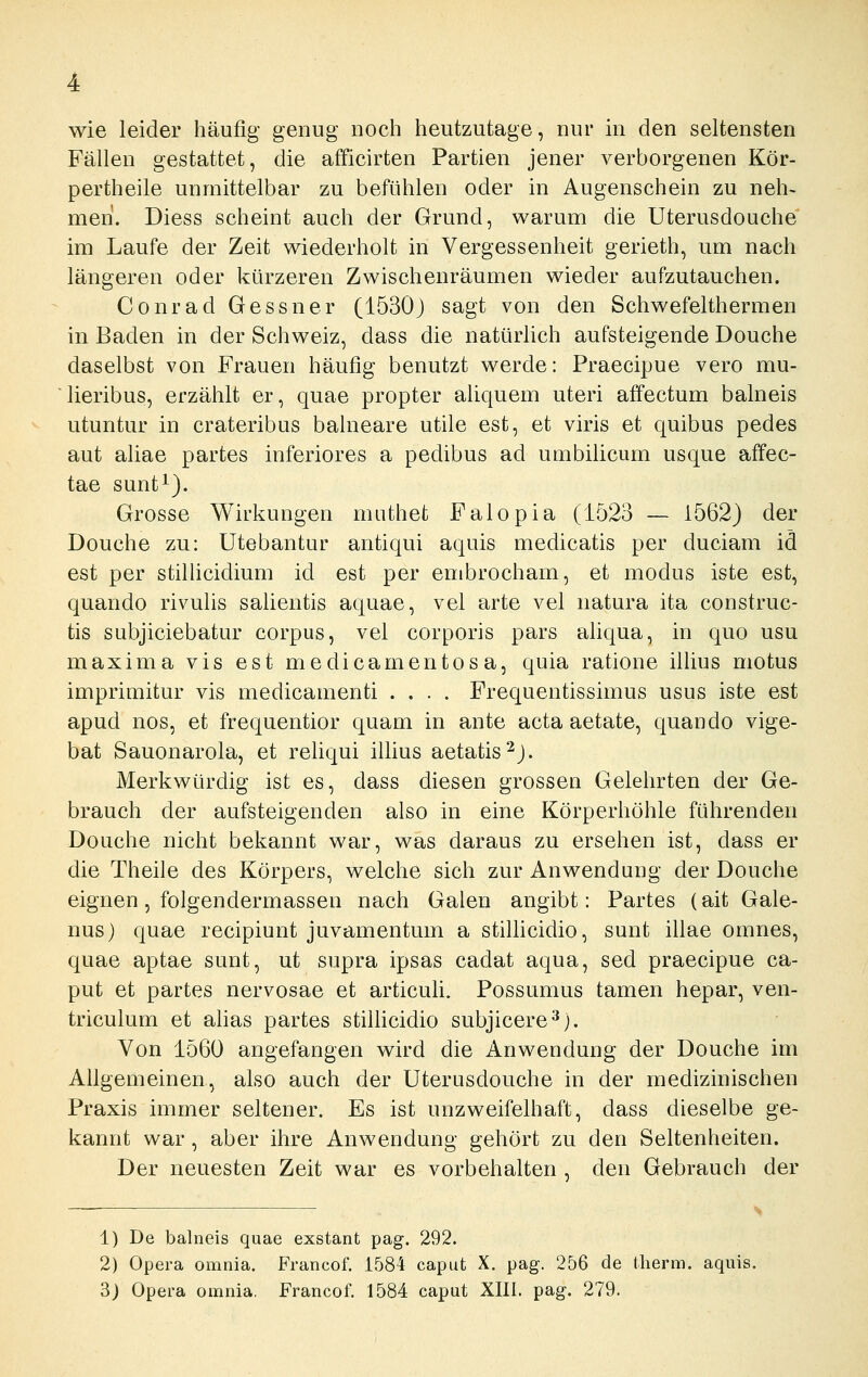 Fällen gestattet, die afficirten Partien jener verborgenen Kör- pertheile unmittelbar zu befühlen oder in Augenschein zu neh- men. Diess scheint auch der Grund, warum die Uterusdouche im Laufe der Zeit wiederholt in Vergessenheit gerieth, um nach längeren oder kürzeren Zwischenräumen wieder aufzutauchen, Conrad Gessner (1530) sagt von den Schwefelthermen in Baden in der Schweiz, dass die natürhch aufsteigende Douche daselbst von Frauen häufig benutzt werde: Praecipue vero mu- lieribus, erzählt er, quae propter aliquem uteri affectum balneis utuntur in crateribus balneare utile est, et viris et quibus pedes aut aliae partes inferiores a pedibus ad umbilicum usque affec- tae sunt^). Grosse Wirkungen muthet Falopia (1523 — 1562} der Douche zu: Utebantur antiqui aquis medicatis per duciam id est per stilücidium id est per embrocham, et modus iste est, quando rivulis salientis aquae, vel arte vel natura ita construc- tis subjiciebatur corpus, vel corporis pars ahqua, in quo usu maxima vis est medicamentosa, quia ratione illius motus imprimitur vis medicamenti .... Frequentissimus usus iste est apud nos, et frequentior quam in ante acta aetate, quando vige- bat Sauonarola, et rehqui illius aetatis^J. Merkwürdig ist es, dass diesen grossen Gelehrten der Ge- brauch der aufsteigenden also in eine Körperhöhle führenden Douche nicht bekannt war, was daraus zu ersehen ist, dass er die Theile des Körpers, welche sich zur Anwendung der Douche eignen, folgendermassen nach Galen angibt: Partes (ait Gale- nus) quae recipiunt juvamentum a stilhcidio, sunt illae omnes, quae aptae sunt, ut supra ipsas cadat aqua, sed praecipue Ca- put et partes nervosae et articuli. Possumus tamen hepar, ven- triculum et ahas partes stilhcidio subjicere^). Von 1560 angefangen wird die Anwendung der Douche im Allgemeinen, also auch der Uterusdouche in der medizinischen Praxis immer seltener. Es ist unzweifelhaft, dass dieselbe ge- kannt war, aber ihre Anwendung gehört zu den Seltenheiten. Der neuesten Zeit war es vorbehalten , den Gebrauch der 1) De balneis quae exstant pag. 292. 2) Opera omnia. Francof. 1584 caput X. pag. 256 de therm, aquis. 3) Opera omnia. Francof. 1584 caput XIII. pag. 279.