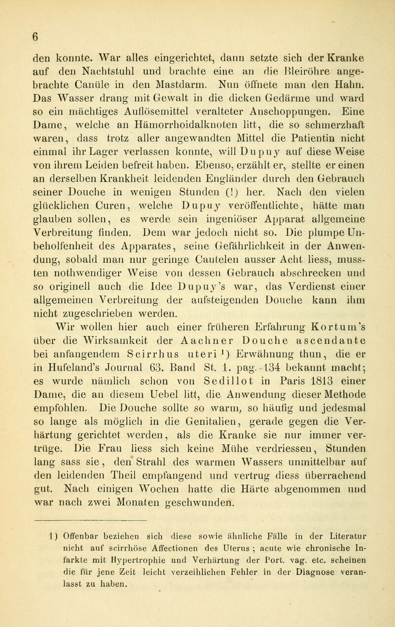 den konnte. War alles eingerichtet, dann setzte sich der Kranke auf den Nachtstuhl und brachte eine an die ßleiröhre ange- brachte Canüle in den Mastdarm. Nun öffnete man den Hahn. Das Wasser drang mit Gewalt in die dicken Gedärme und ward so ein mächtiges Auflösemittel veralteter Anschoppungen. Eine Dame, welche an Hämorrhoidalknoten litt, die so schmerzhaft waren, dass trotz aller angewandten Mittel die Patientin nicht einmal ihr Lager verlassen konnte, willDupuy auf diese Weise von ihrem Leiden befreit haben. Ebenso, erzählt er, stellte er einen an derselben Krankheit leidenden Engländer durch den Gebrauch seiner Douche in wenigen Stunden (!) her. Nach den vielen glücklichen Curen, welche Dupiiy veröffentlichte, hätte man glauben sollen, es werde sein ingeniöser Apparat allgemeine Verbreitung finden. Dem war jedoch nicht so. Die plumpe Un- beholfenheit des Apparates, seine Gefährlichkeit in der Anwen- dung, sobald man nur geringe Cautelen ausser Acht hess, muss- ten nothwendiger Weise von dessen Gebrauch abschrecken und so originell auch die Idee Dupuy's war, das Verdienst einer allgemeinen Verbreitung der aufsteigenden Douche kann ihm nicht zugeschrieben werden. Wir wollen hier auch einer früheren Erfahrung Kor tum's über die Wirksamkeit der Aachner Douche ascendante bei anfangendem Scirrhus uteri ^) Erwähnung thun, die er in Hufeland's Journal 63. Band St. 1. pag. 134 bekannt macht; es wurde nämlich schon von Sedillot in Paris 1813 einer Dame, die an diesem Uebel litt, die Anwendung dieser Methode empfohlen. Die Douche sollte so warm^ so häufig und jedesmal so lange als möglich in die Genitalien, gerade gegen die Ver- härtung gerichtet werden, als die Kranke sie nur immer ver- trüge. Die Frau hess sich keine Mühe verdriessen, Stunden lang sass sie, den Strahl des warmen Wassers unmittelbar auf den leidenden Theil empfangend und vertrug diess überrachend gut. Nach einigen Wochen hatte die Härte abgenommen und war nach zwei Monaten geschwunden. 1) Offenbar beziehen sich diese sowie ähnliche Fälle in der Literatur nicht auf scirrhöse Affectionen des Uterus ; acute wie chronische In- farkte mit H3?^pertrophie und Verhärtung der Port. vag. etc. scheinen die für jene Zeit leicht verzeihlichen Fehler in der Diagnose veran- lasst zu haben.