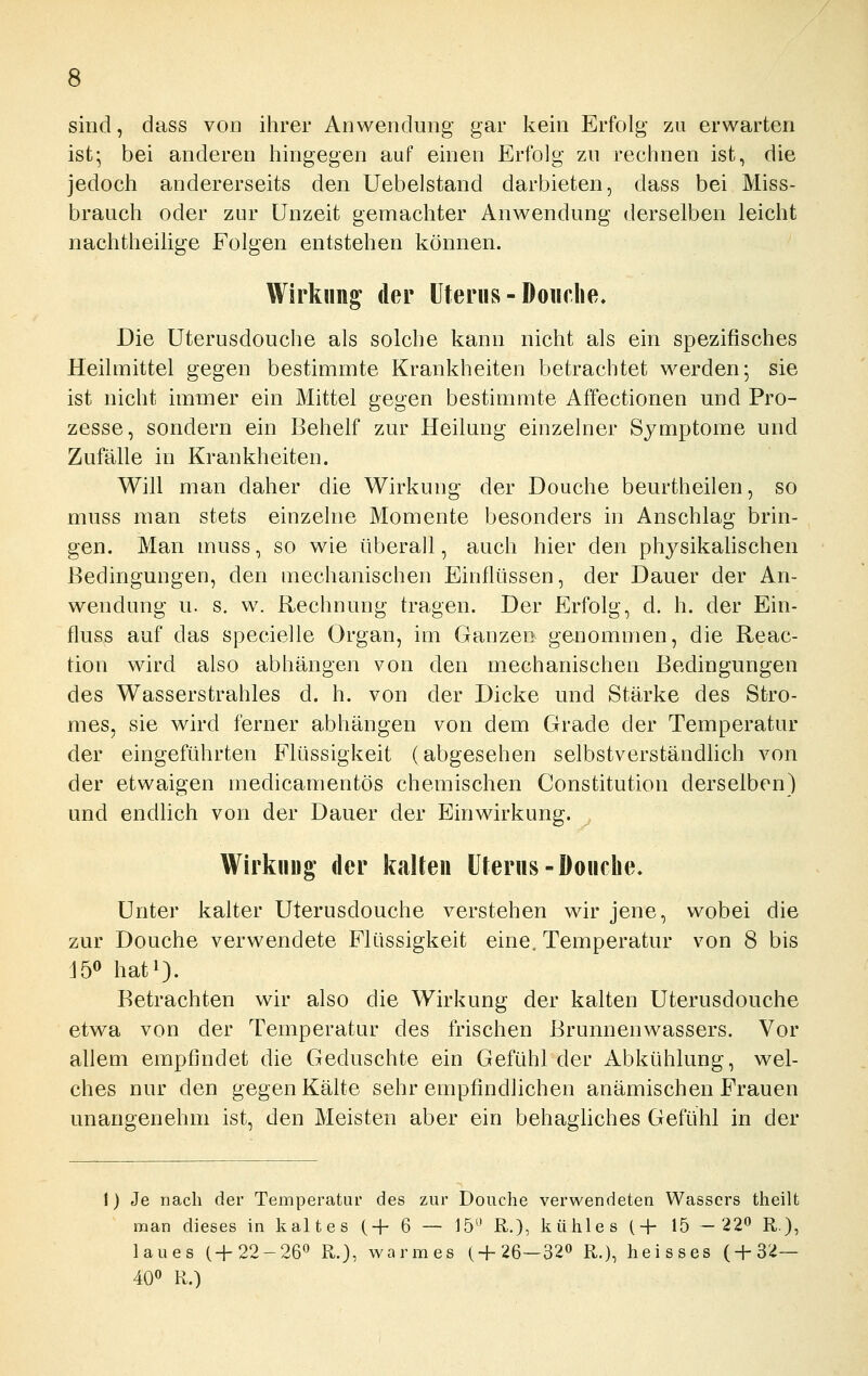 sind, dass von ihrer Anwendung gar kein Erfolg zu erwarten ist- bei anderen hingegen auf einen Erfolg zn rechnen ist, die jedoch andererseits den Uebelstand darbieten, dass bei Miss- brauch oder zur Unzeit gemachter Anwendung derselben leicht nachtheilige Folgen entstehen können. Wirkung der Uterus-Doiirlie, Die üterusdouche als solche kann nicht als ein spezifisches Heilmittel gegen bestimmte Krankheiten betrachtet werden; sie ist nicht immer ein Mittel gegen bestimmte Affectionen und Pro- zesse, sondern ein Behelf zur Heilung einzelner Syaiptome und Zufälle in Krankheiten. Will man daher die Wirkung der Douche beurtheilen, so muss man stets einzelne Momente besonders in Anschlag brin- gen. Man muss, so wie überall, auch hier den physikahschen Bedingungen, den mechanischen Einflüssen, der Dauer der An- wendung u. s. w. Rechnung tragen. Der Erfolg, d. h. der Ein- fluss auf das specielle Organ, im Ganzen genommen, die Reac- tion wird also abhängen von den mechanischen Bedingungen des Wasserstrahles d. h. von der Dicke und Stärke des Stro- mes, sie wird ferner abhängen von dem Grade der Temperatur der eingeführten Flüssigkeit (abgesehen selbstverständlich von der etwaigen medicamentös chemischen Constitution derselben) und endlich von der Dauer der Einwirkung. Wirkung- der kalten Uterus-Douclie, Unter kalter Üterusdouche verstehen wir jene, wobei die zur Douche verwendete Flüssigkeit eine, Temperatur von 8 bis J5o hati). Betrachten wir also die Wirkung der kalten Üterusdouche etwa von der Temperatur des frischen Brunnenwassers. Vor allem empfindet die Geduschte ein Gefühl der Abkühlung, wel- ches nur den gegen Kälte sehr empfindlichen anämischen Frauen unangenehm ist, den Meisten aber ein behagliches Gefühl in der 1) Je nach der Temperatur des zur Douche verwendeten Wassers theilt man dieses in kaltes (-f 6 — J5 R.), kühles (+ 15 -22« R), laues 1-1-22-26'' R.}, warmes (+26—320 R.), heisses (+32— 40» R.)