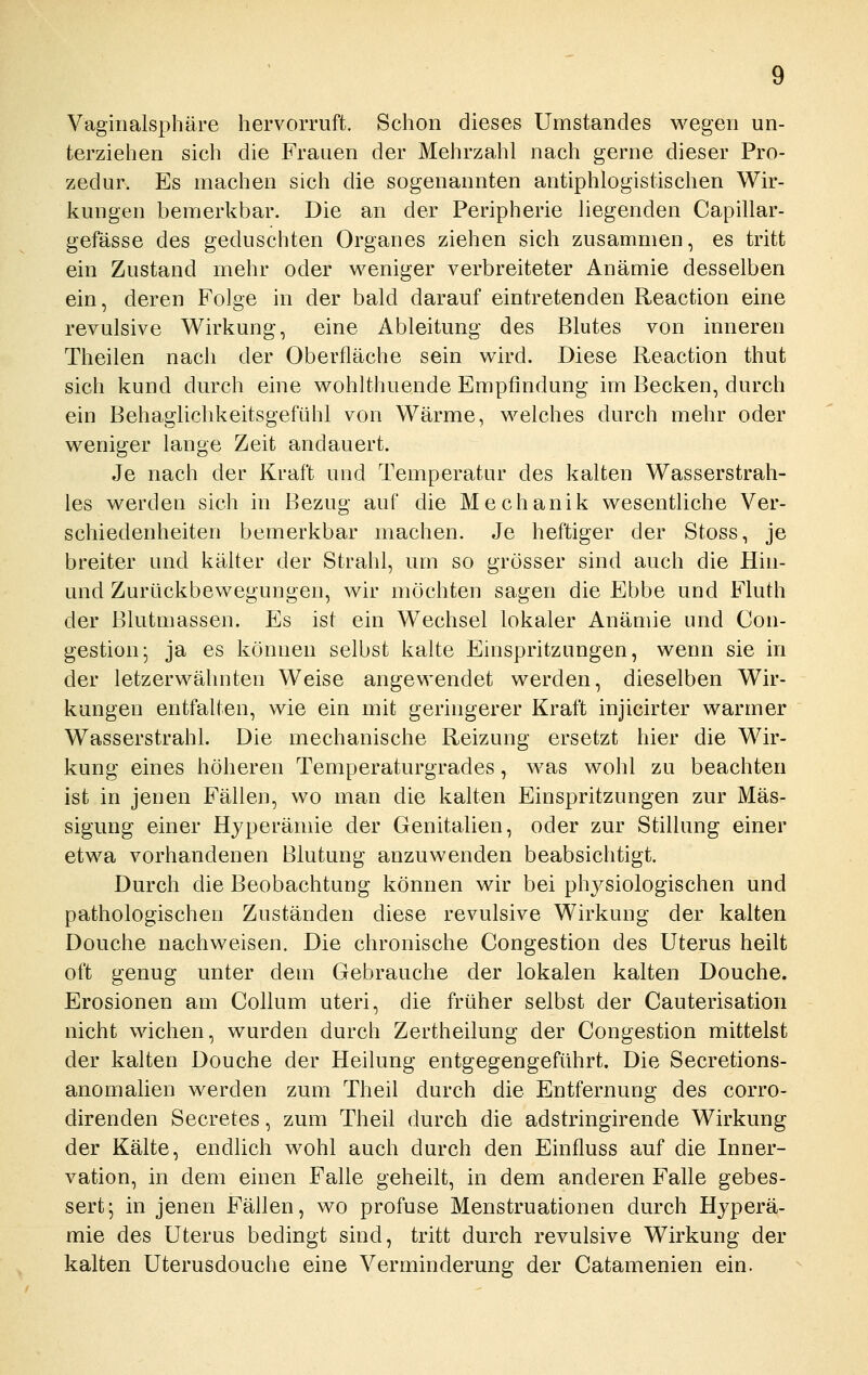 Vaginalsphäre hervorruft. Schon dieses Umstandes wegen un- terziehen sich die Frauen der Mehrzahl nach gerne dieser Pro- zedur. Es machen sich die sogenannten antiphlogistischen Wir- kungen bemerkbar. Die an der Peripherie liegenden Capillar- gefässe des geduschten Organes ziehen sich zusammen, es tritt ein Zustand mehr oder weniger verbreiteter Anämie desselben ein, deren Folge in der bald darauf eintretenden Reaction eine revulsive Wirkung, eine Ableitung des Blutes von inneren Theilen nach der Oberfläche sein wird. Diese Reaction thut sich kund durch eine wohlthuende Empfindung im Becken, durch ein Behaglichkeitsgefühl von Wärme, welches durch mehr oder weniger lange Zeit andauert. Je nach der Kraft und Temperatur des kalten Wasserstrah- les werden sich in Bezug auf die Mechanik wesentliche Ver- schiedenheiten bemerkbar machen. Je heftiger der Stoss, je breiter und kälter der Strahl, um so grösser sind auch die Hin- und Zurückbewegungen, wir mochten sagen die Ebbe und Fluth der Blutmassen. Es ist ein Wechsel lokaler Anämie und Con- gestion- ja es können selbst kalte Einspritzungen, wenn sie in der letzerwähnten Weise angewendet werden, dieselben Wir- kungen entfalten, wie ein mit geringerer Kraft injicirter warmer Wasserstrahl. Die mechanische Reizung ersetzt hier die Wir- kung eines höheren Temperaturgrades, was wohl zu beachten ist in jenen Fällen, wo man die kalten Einspritzungen zur Mäs- sigung einer Hyperämie der Genitalien, oder zur Stillung einer etwa vorhandenen Blutung anzuwenden beabsichtigt. Durch die Beobachtung können wir bei physiologischen und pathologischen Zuständen diese revulsive Wirkung der kalten Douche nachweisen. Die chronische Congestion des Uterus heilt oft genug unter dem Gebrauche der lokalen kalten Douche. Erosionen am Collum uteri, die früher selbst der Cauterisation nicht wichen, wurden durch Zertheilung der Congestion mittelst der kalten Douche der Heilung entgegengeführt. Die Secretions- anomalien werden zum Theil durch die Entfernung des corro- direnden Secretes, zum Theil durch die adstringirende Wirkung der Kälte, endlich wohl auch durch den Einfluss auf die Inner- vation, in dem einen Falle geheilt, in dem anderen Falle gebes- sert; in jenen Fällen, wo profuse Menstruationen durch Hyperä- mie des Uterus bedingt sind, tritt durch revulsive Wirkung der kalten Uterusdouche eine Verminderung der Catamenien ein.