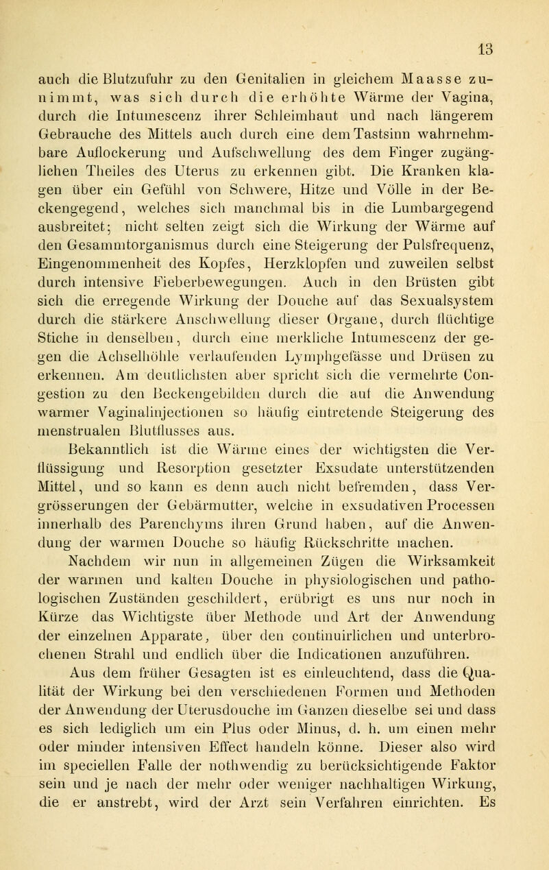 auch die Blutzufuhr zu den Genitahen m gleicheui Maasse zu- nimmt, was sich durch die erhöhte Wärme der Vagina, durch die Intumescenz ihrer Schleimhaut und nach längerem Gebrauche des Mittels auch durch eine dem Tastsinn wahrnehm- bare Auflockerung und Aufschwellung des dem Finger zugäng- lichen Theiles des Uterus zu erkennen gibt. Die Kranken kla- gen über ein Gefühl von Schwere, Hitze und Völle in der Be- ckengegend, welches sich manchmal bis in die Lumbargegend ausbreitet; nicht selten zeigt sich die Wirkung der Wärme auf den Gesammtorganismus durch eine Steigerung der Pulsfrequenz, Eingenommenheit des Kopfes, Herzklopfen und zuweilen selbst durch intensive Fieberbewegungen. Auch in den Brüsten gibt sich die erregende Wirkung der Douche auf das Sexualsystem durch die stärkere Anschwellung dieser Organe, durch flüchtige Stiche in denselben, durch eine merkliche Intumescenz der ge- gen die Achselhöhle verlaufenden Lymphgefässe und Drüsen zu erkennen. Am deutlichsten aber spricht sich die vermehrte Con- gestion zu den Beckengebilden durch die auf die Anwendung warmer Vaginalinjectionen so häufig eintretende Steigerung des menstrualen Blutflusses aus. Bekanntlich ist die Wärme eines der wichtigsten die Ver- flüssigung und Resorption gesetzter Exsudate unterstützenden Mittel, und so kann es denn auch nicht befremden, dass Ver- grösserungen der Gebärmutter, welche in exsudativen Processen innerhalb des Parenchyms ihren Grund haben, auf die Anwen- dung der warmen Douche so häufig Rückschritte machen. Nachdem wir nun in allgemeinen Zügen die Wirksamkeit der warmen und kalten Douche in physiologischen und patho- logischen Zuständen geschildert, erübrigt es uns nur noch in Kürze das Wichtigste über Methode und Art der Anwendung der einzelnen Apparate, über den continuirlichen und unterbro- chenen Strahl und endlich über die Indicationen anzuführen. Aus dem früher Gesagten ist es einleuchtend, dass die Qua- lität der Wirkung bei den verschiedenen Formen und Methoden der Anwendung der Uterusdouche im Ganzen dieselbe sei und dass es sich lediglich um ein Plus oder Minus, d. h. um einen mehr oder minder intensiven Effect handeln könne. Dieser also wird im speciellen Falle der nothwendig zu berücksichtigende Faktor sein und je nach der mehr oder weniger nachhaltigen Wirkung, die er anstrebt, wird der Arzt sein Verfahren einrichten. Es