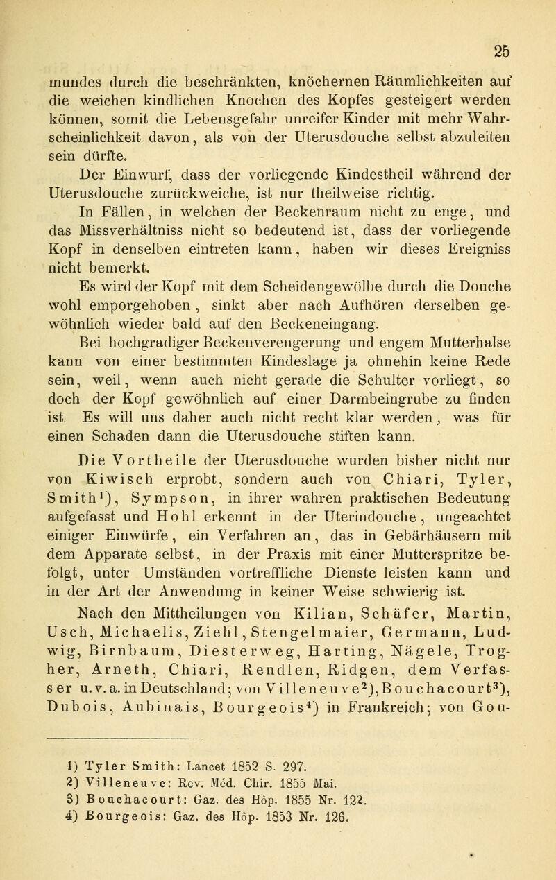 mundes durch die beschränkten, knöchernen Räumlichkeiten auf die weichen kindUchen Knochen des Kopfes gesteigert werden können, somit die Lebensgefahr unreifer Kinder mit mehr Wahr- scheinUchkeit davon, als von der Uterusdouche selbst abzuleiten sein dürfte. Der Einwurf, dass der vorhegende Kindestheil während der Uterusdouche zurückweiche, ist nur theilweise richtig. In Fällen, in welchen der Beckenraum nicht zu enge, und das Missverhältniss nicht so bedeutend ist, dass der vorhegende Kopf in denselben eintreten kann, haben wir dieses Ereigniss nicht bemerkt. Es wird der Kopf mit dem Scheidengewölbe durch die Douche wohl emporgehoben , sinkt aber nach Aufhören derselben ge- wöhnlich wieder bald auf den Beckeneingang. Bei hochgradiger Beckenverengerung und engem Mutterhalse kann von einer bestimmten Kindeslage ja ohnehin keine Rede sein, weil, wenn auch nicht gerade die Schulter vorliegt, so doch der Kopf gewöhnhch auf einer Darmbeingrube zu finden ist. Es will uns daher auch nicht recht klar werden, was für einen Schaden dann die Uterusdouche stiften kann. Die V ortheile der Uterusdouche wurden bisher nicht nur von Kiwi seh erprobt, sondern auch von Chiari, Tyler, Smith*), Sympson, in ihrer wahren praktischen Bedeutung aufgefasst und Hohl erkennt in der Uterindouche, ungeachtet einiger Einwürfe, ein Verfahren an, das in Gebärhäusern mit dem Apparate selbst, in der Praxis mit einer Mutterspritze be- folgt, unter Umständen vortreffliche Dienste leisten kann und in der Art der Anwendung in keiner Weise schwierig ist. Nach den Mittheilungen von Kilian, Schäfer, Martin, Usch, Michaelis, Ziehl, Stengelmaier, Germann, Lud- wig, Birnbaum, Diesterweg, Harting, Nägele, Trog- her, Arneth, Chiari, Rendien, Ridgen, dem Verfas- s er u.v.a. in Deutschland; von Villeneuve2),Bouchacourt3), Dubois, Aubinais, Bourgeois*) in Frankreich; von Gou- 1) Tyler Smith: Lancet 1852 S. 297. 2) Villeneuve: Rev. Med. Chir. 1855 Mai. 3) Bouchacourt: Gaz. des Hop. 1855 Nr. 122. 4) Bourgeois: Gaz. des Höp. 1853 Nr. 126.