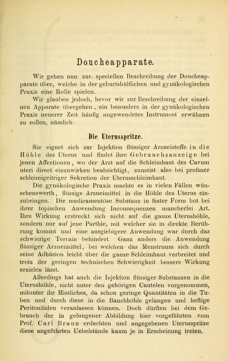 Doucheapparate. Wir gehen Dun zur- speciellen Beschreibung der Doucheap- parate über, welche in der geburtshülflichen und gj^näkologischen Praxis eine Rolle spielen. Wir glauben jedoch, bevor wir zur Beschreibung der einzel- nen Apparate übergehen , ein besonders in der gynäkologischen Praxis neuerer Zeit häufig angewendetes Instrument erwähnen zu sollen, nämlich: Die Ulerusspritze. Sie eignet sich zur Injektion flüssiger Arzneistoffe in die Höhle des Uterus und findet ihre Gebrauchsanzeige bei jenen Affectionen , wo der Arzt auf die Schleimhaut des Cavum uteri direct einzuwirken beabsichtigt, zumeist also bei profuser schleimigeitriger Sekretion der Uterusschleimhaut. Die gynäkologische Praxis machte es in vielen Fällen wün- schenswerth, flüssige Arzneimittel in die Höhle des Uterus ein- zubringen. Die medicamentöse Substanz in fester Form bot bei ihrer topischen Anwendung Inconsequenzen mancherlei Art. Ihre Wirkung erstreckt sich nicht auf die ganze Uterushöhle, sondern nur auf jene Parthie, mit welcher sie in direkte Berüh- rung kommt und eine ausgiebigere Anwendung war durch das schwierige Terrain behindert. Ganz anders die Anwendung flüssiger Arzneimittel, bei welchen das Menstruum sich durch seine Adhäsion leicht über die ganze Schleimhaut verbreitet und trotz der geringen technischen Schwierigkeit bessere Wirkung erzielen lässt. Allerdings hat auch die Injektion flüssiger Substanzen in die üterushöhle, nicht unter den gehörigen Cautelen vorgenommen, mitunter ihr Misshches, da schon geringe Quantitäten in die Tu- ben und durch diese in die Bauchhöhle gelangen und heftige Peritonitiden veranlassen können. Doch dürften bei dem Ge- brauch der in gelungener Abbildung hier vorgeführten vom Prof. Carl Braun erdachten und angegebenen Uterusspritze diese angeführten Uebelstände kaum je in Erscheinung treten,