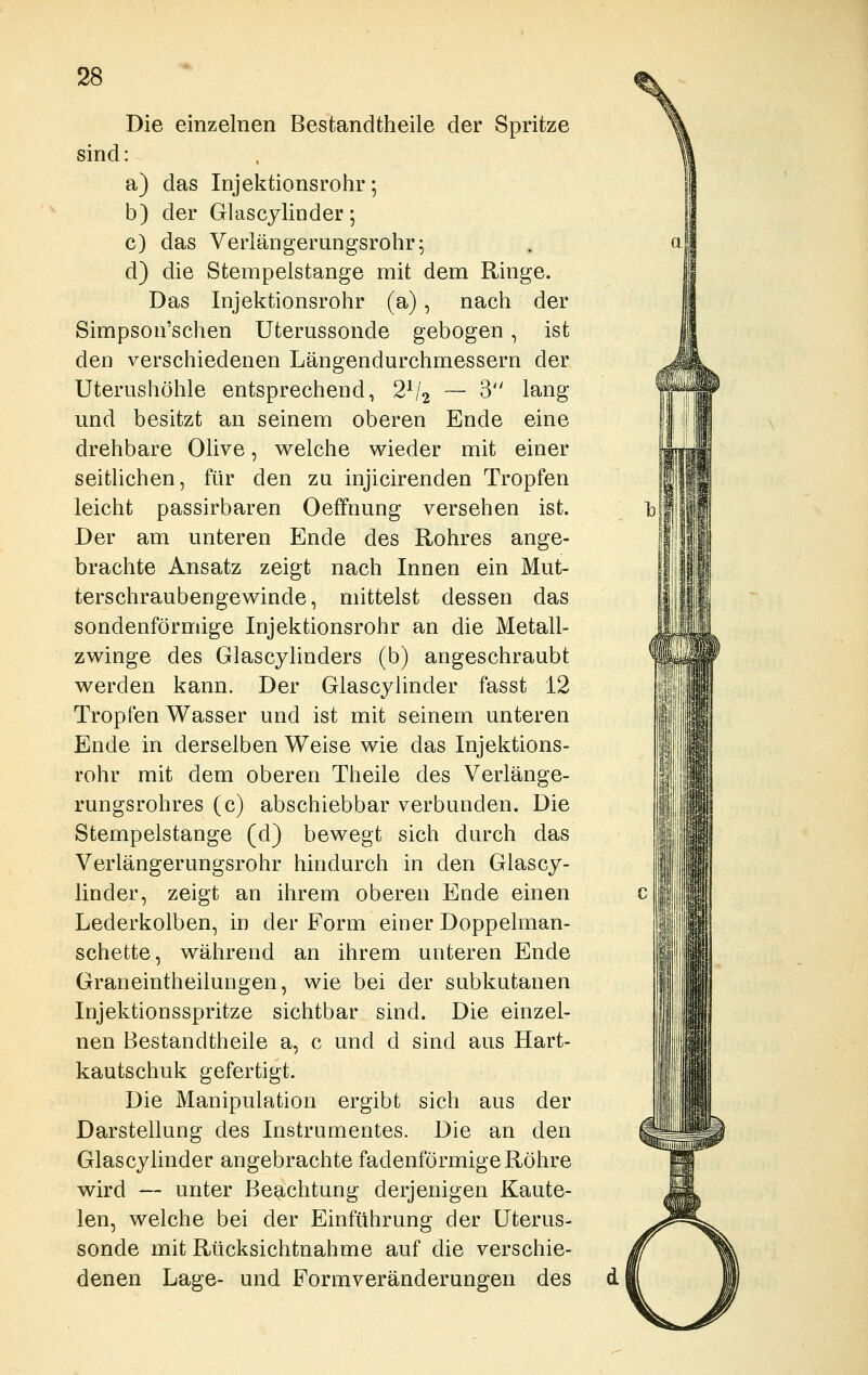 Die einzelnen Bestandtheile der Spritze sind: a) das Injektionsrohr; b) der Glascylinder; c) das Verlängerungsrohr; d) die Stempelstange mit dem Ringe. Das Injektionsrohr (a), nach der Simpson'schen Uterussonde gebogen, ist den verschiedenen Längendurchmessern der Uterushöhle entsprechend, 2^/2 — 3 lang und besitzt an seinem oberen Ende eine drehbare Olive, Vielehe wieder mit einer seitlichen, für den zu injicirenden Tropfen leicht passirbaren Oeffnung versehen ist. Der am unteren Ende des Rohres ange- brachte Ansatz zeigt nach Innen ein Mut- terschraubengewinde, mittelst dessen das sondenförmige Injektionsrohr an die Metall- zwinge des Glascylinders (b) angeschraubt werden kann. Der Glascylinder fasst 12 Tropfen Wasser und ist mit seinem unteren Ende in derselben Weise wie das Injektions- rohr mit dem oberen Theile des Verlänge- rungsrohres (c) abschiebbar verbunden. Die Stempelstange (d) bewegt sich durch das Verlängerungsrohr hindurch in den Glascy- linder, zeigt an ihrem oberen Ende einen Lederkolben, in der Form einer Doppelman- schette, während an ihrem unteren Ende Graneintheilungen, wie bei der subkutanen Injektionsspritze sichtbar sind. Die einzel- nen Bestandtheile a, c und d sind aus Hart- kautschuk gefertigt. Die Manipulation ergibt sich aus der Darstellung des Instrumentes. Die an den Glascylinder angebrachte fadenförmige Röhre wird — unter Beachtung derjenigen Kaute- len, welche bei der Einführung der Uterus- sonde mit Rücksichtnahme auf die verschie- denen Lage- und Formveränderungen des