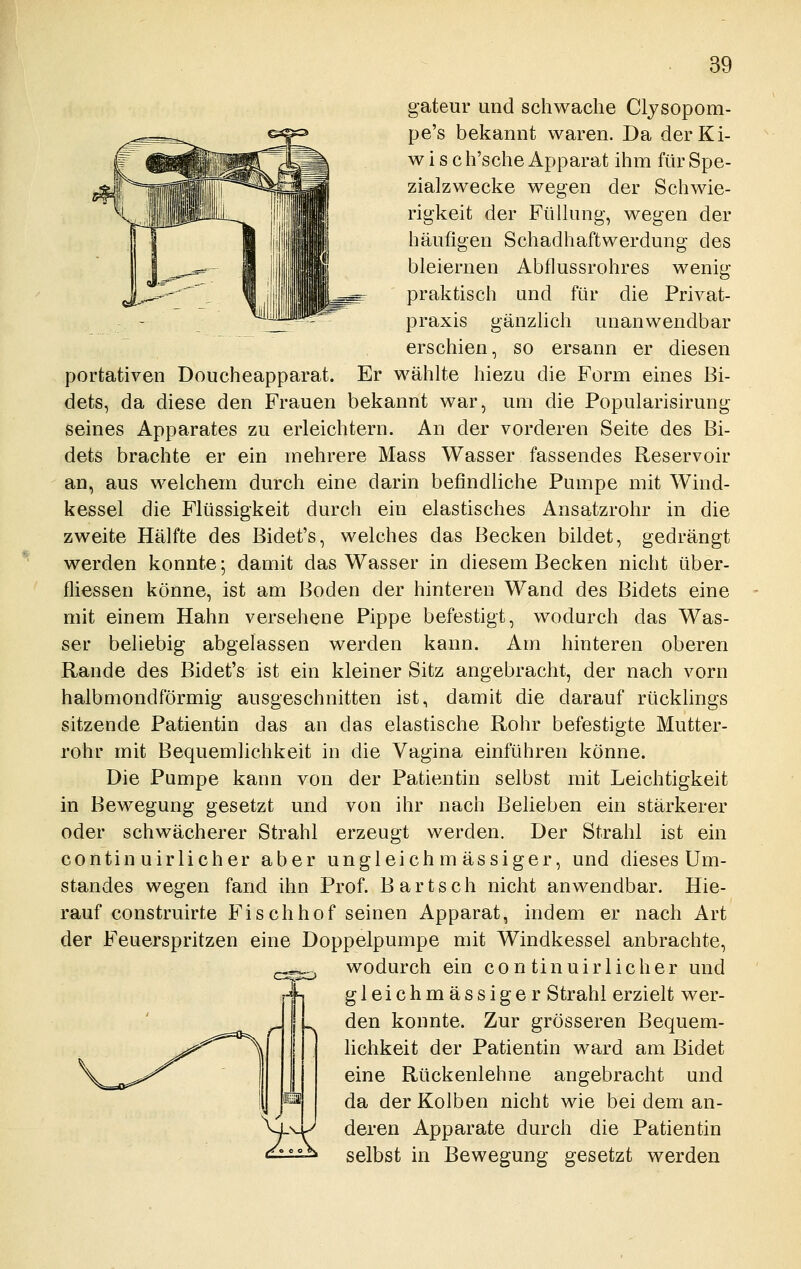 gateur und schwache Clysopom- pe's bekannt waren. Da derKi- w i s c h'sche Apparat ihm für Spe- zialzwecke wegen der Schwie- rigkeit der Fülhing, wegen der häufigen Schadhaftwerdung des bleiernen Abflussrohres wenig praktisch und für die Privat- praxis gänzhch unanwendbar erschien, so ersann er diesen portativen Doucheapparat. Er wählte hiezu die Form eines Bi- dets, da diese den Frauen bekannt war, um die Popularisirung seines Apparates zu erleichtern. An der vorderen Seite des Bi- dets brachte er ein mehrere Mass Wasser fassendes Reservoir an, aus welchem durch eine darin befindliche Pumpe mit Wind- kessel die Flüssigkeit durch ein elastisches Ansatzrohr in die zweite Hälfte des Bidet's, welches das Becken bildet, gedrängt werden konnte; damit das Wasser in diesem Becken nicht über- fliessen könne, ist am Boden der hinteren Wand des Bidets eine mit einem Hahn versehene Pippe befestigt, wodurch das Was- ser beliebig abgelassen werden kann. Am hinteren oberen Rande des Bidet's ist ein kleiner Sitz angebracht, der nach vorn halbmondförmig ausgeschnitten ist, damit die darauf rücklings sitzende Patientin das an das elastische Rohr befestigte Mutter- rohr mit Bequemlichkeit in die Vagina einführen könne. Die Pumpe kann von der Patientin selbst mit Leichtigkeit in Bewegung gesetzt und von ihr nach Belieben ein stärkerer oder schwächerer Strahl erzeugt werden. Der Strahl ist ein contin uirlicher aber ungleich m ässiger, und dieses Um- standes wegen fand ihn Prof. Bartsch nicht anwendbar. Hie- rauf construirte Fischhof seinen Apparat, indem er nach Art der Feuerspritzen eine Doppelpumpe mit Windkessel anbrachte, wodurch ein contin uirlicher und gleichmässiger Strahl erzielt wer- den konnte. Zur grösseren Bequem- hchkeit der Patientin ward am Bidet eine Rückenlehne angebracht und da der Kolben nicht wie bei dem an- deren Apparate durch die Patientin selbst in Bewegung gesetzt werden