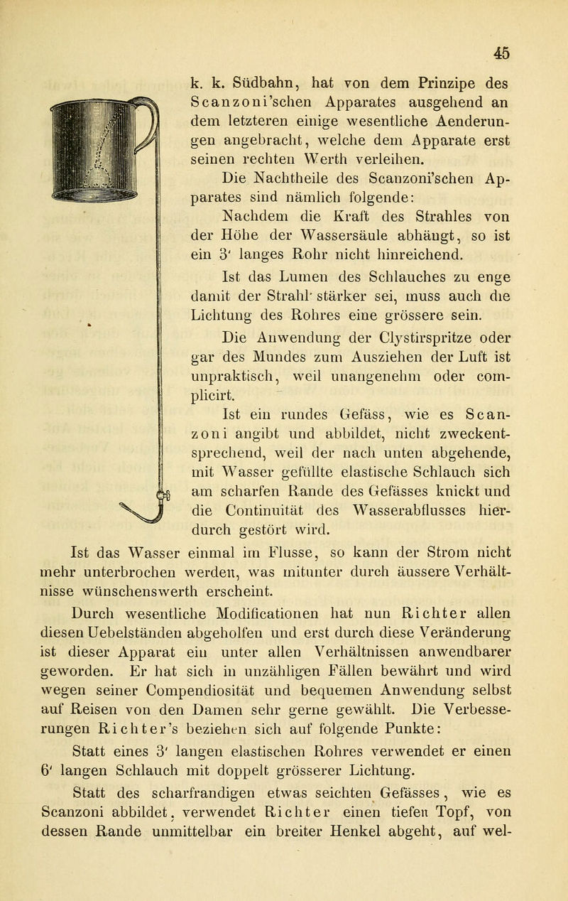 k. k. Südbahn, hat von dem Prinzipe des Scanzoni'schen Apparates ausgehend an dem letzteren emige wesenthche Aenderim- gen angebracht, welche dem Apparate erst seinen rechten Werth verleihen. Die Nachtheile des Scanzoni'schen Ap- parates sind nämlich folgende: Nachdem die Kraft des Strahles von der Höhe der Wassersäule abhängt, so ist ein 3' langes Rohr nicht hinreichend. Ist das Lumen des Schlauches zu enge damit der Strahl' stärker sei, muss auch die Lichtung des Rohres eine grössere sein. Die Anwendung der Clystirspritze oder gar des Mundes zum Ausziehen der Luft ist unpraktisch, weil unangenehm oder com- plicirt. Ist ein rundes Gefäss, wie es Scan- zoni angibt und abbildet, nicht zweckent- sprechend, weil der nach unten abgehende, mit Wasser gefüllte elastische Schlauch sich am scharfen Rande des Gefässes knickt und die Continuität des Wasserabflusses hier- durch gestört wird. Ist das Wasser einmal im Flusse, so kann der Strom nicht mehr unterbrochen werden, was mitunter durch äussere Verhält- nisse wünschenswerth erscheint. Durch wesentliche Modificationen hat nun Richter allen diesen Uebelständen abgeholfen und erst durch diese Veränderung ist dieser Apparat ein unter allen Verhältnissen anwendbarer geworden. Er hat sich in unzähhgen Fällen bewährt und wird wegen seiner Compendiosität und bequemen Anwendung selbst auf Reisen von den Damen sehr gerne gewählt. Die Verbesse- rungen Rieht er's beziehen sich auf folgende Punkte: Statt eines 3' langen elastischen Rohres verwendet er einen 6' langen Schlauch mit doppelt grösserer Lichtung. Statt des scharfrandigen etwas seichten Gefässes, wie es Scanzoni abbildet, verwendet Richter einen tiefen Topf, von dessen Rande unmittelbar ein breiter Henkel abgeht, auf wel-