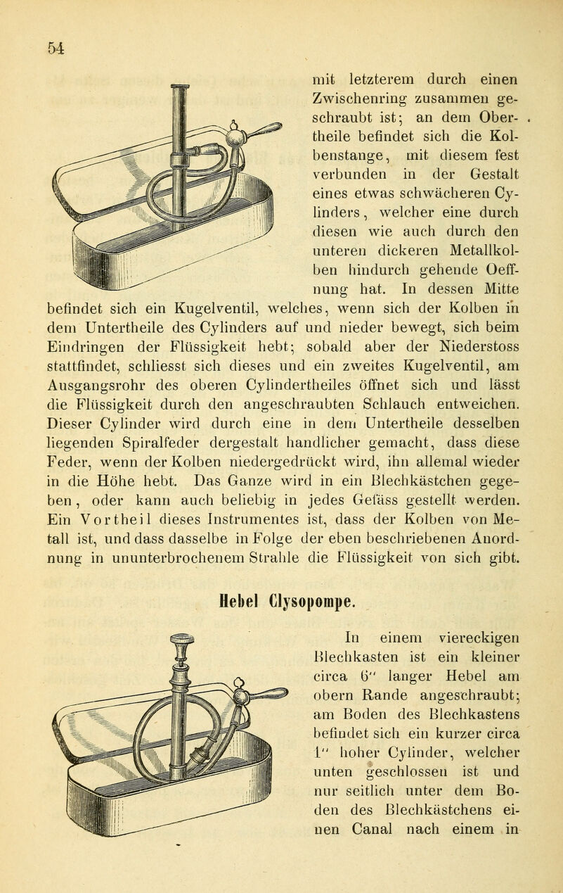mit letzterem durch einen Zwischenring zusammen ge- schraubt ist; an dem Ober- theile befindet sich die Kol- benstange, mit diesem fest verbunden in der Gestalt eines etwas schwächeren Cy- linders, welcher eine durch diesen wie auch durch den unteren dickeren Metallkol- ben hindurch gehende Oeff- nung hat. In dessen Mitte befindet sich ein Kugelventil, welches, wenn sich der Kolben in dem Untertheile des Cylinders auf und nieder bewegt, sich beim Eindringen der Flüssigkeit hebt; sobald aber der Niederstoss stattfindet, schliesst sich dieses und ein zweites Kugelventil, am Ausgangsrohr des oberen Cylindertheiles öffnet sich und lässt die Flüssigkeit durch den angeschraubten Schlauch entweichen. Dieser Cylinder wird durch eine in dem Untertheile desselben liegenden Spiralfeder dergestalt handlicher gemacht, dass diese Feder, wenn der Kolben niedergedrückt wird, ihn allemal wieder in die Höhe hebt. Das Ganze wird in ein Blechkästchen gege- ben , oder kann auch beliebig in jedes Gefäss gestellt werden. Ein Vortheil dieses Instrumentes ist, dass der Kolben von Me- tall ist, und dass dasselbe in Folge der eben beschriebenen Anord- nung in ununterbrochenem Strahle die Flüssigkeit von sich gibt. Hebel Clysopompe. In einem viereckigen Blechkasten ist ein kleiner circa 6 langer Hebel am obern Rande angeschraubt-, am Boden des Blechkastens befindet sich ein kurzer circa 1 hoher Cylinder, welcher unten geschlossen ist und nur seitlich unter dem Bo- den des Blechkästchens ei- nen Canal nach einem in