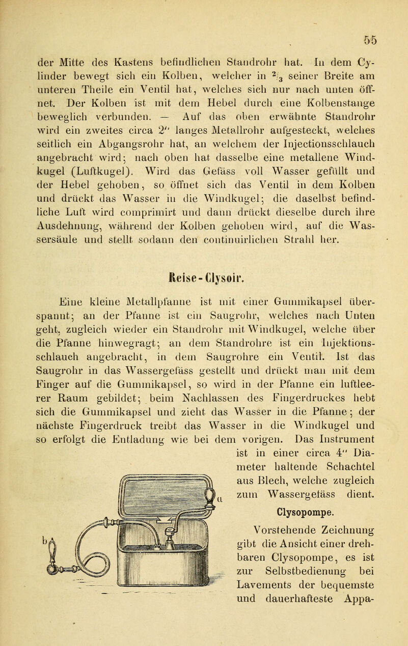 der Mitte des Kastens befindlichen Standrolir hat. In dem Cy- linder bewegt sich ein Kolben, welcher in ^/^ seiner Breite am unteren Theile ein Ventil hat, welches sich nur nach unten öff- net. Der Kolben ist mit dem Hebel durch eine Kolbenstange beweglich verbunden. — Auf das oben erwähnte Standrohr wird ein zweites circa 2'' langes Metallrohr aufgesteckt, welches seitlich ein Abgangsrohr hat, an welchem der Injectionsschlauch angebracht wird; nach oben hat dasselbe eine metallene Wind- kugel (Luftkugel). Wird das Gefäss voll Wasser gefüllt und der Hebel gehoben, so öffnet sich das Ventil in dem Kolben und drückt das Wasser in die Windkugel; die daselbst befind- Uche Luft wird comprimirt und dann drückt dieselbe durch ihre Ausdehnung, während der Kolben gehoben wird, auf die Was- sersäule und stellt sodann den continuirlichen Strahl her. Reise-Clysoir Eine kleine Metallpfanne ist mit einer Gunnnikapsel über- spannt; an der Pfanne ist ein Saugrohr, welches nach Unten geht, zugleich wieder ein Standrohr mit Windkugel, welche über die Pfanne hinwegragt; an dem Standrohre ist ein Injektions- schlauch angebracht, in dem Saugrohre ein Ventil. Ist das Saugrohr in das Wassergefäss gestellt und drückt man mit dem Finger auf die Gummikapsel, so wird in der Pfanne ein luftlee- rer Raum gebildet; beim Nachlassen des Fingerdruckes hebt sich die Gummikapsel und zieht das Wasser in die Pfanne; der nächste Fingerdruck treibt das Wasser in die Windkugel und so erfolgt die Entladung wie bei dem vorigen. Das Instrument ist in einer circa 4 Dia- meter haltende Schachtel aus Blech, welche zugleich zum Wassergetäss dient. Clysopompe. Vorstehende Zeichnung gibt die Ansicht einer dreh- baren Clysopompe, es ist zur Selbstbedienung bei Lavements der bequemste und dauerhafteste Appa-