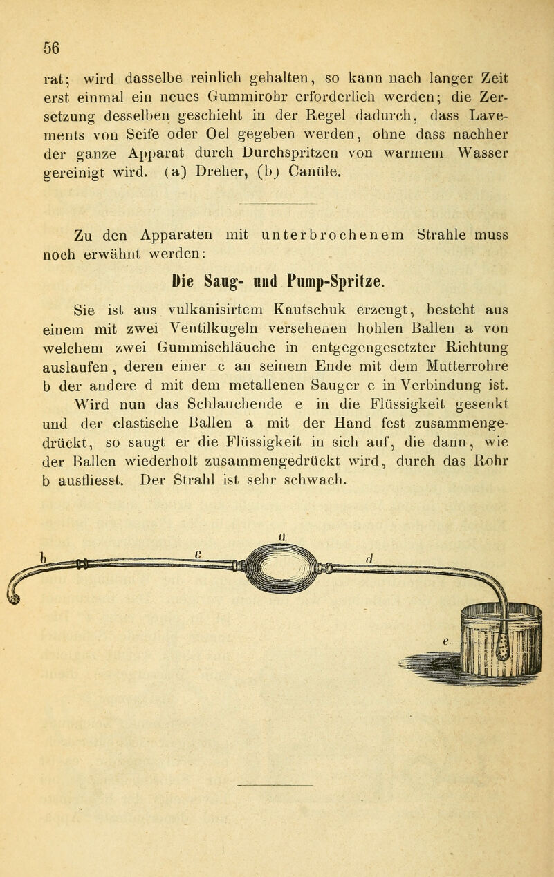 rat; wird dasselbe reinlich gehalten, so kann nach langer Zeit erst einmal ein neues Gummirohr erforderlich werden; die Zer- setzung desselben geschieht in der Regel dadurch, dass Lave- nients von Seife oder Oel gegeben werden, ohne dass nachher der ganze Apparat durch Durchspritzen von warmem Wasser gereinigt wird, (a) Dreher, (bj Canüle. Zu den Apparaten mit unterbrochenem Strahle muss noch erwähnt werden: Die Saug- und Pump-Spritze. Sie ist aus vulkanisirtem Kautschuk erzeugt, besteht aus einem mit zwei Ventilkugeln versehenen hohlen Ballen a von welchem zwei Gummischläuche in entgegengesetzter Richtung auslaufen , deren einer c an seinem Ende mit dem Mutterrohre b der andere d mit dem metallenen Sauger e in Verbindung ist. Wird nun das Schlauchende e in die Flüssigkeit gesenkt und der elastische Ballen a mit der Hand fest zusammenge- drückt, so saugt er die Flüssigkeit in sich auf, die dann, wie der Ballen wiederholt zusammengedrückt wird, durch das Rohr b ausfliesst. Der Strahl ist sehr schwach.