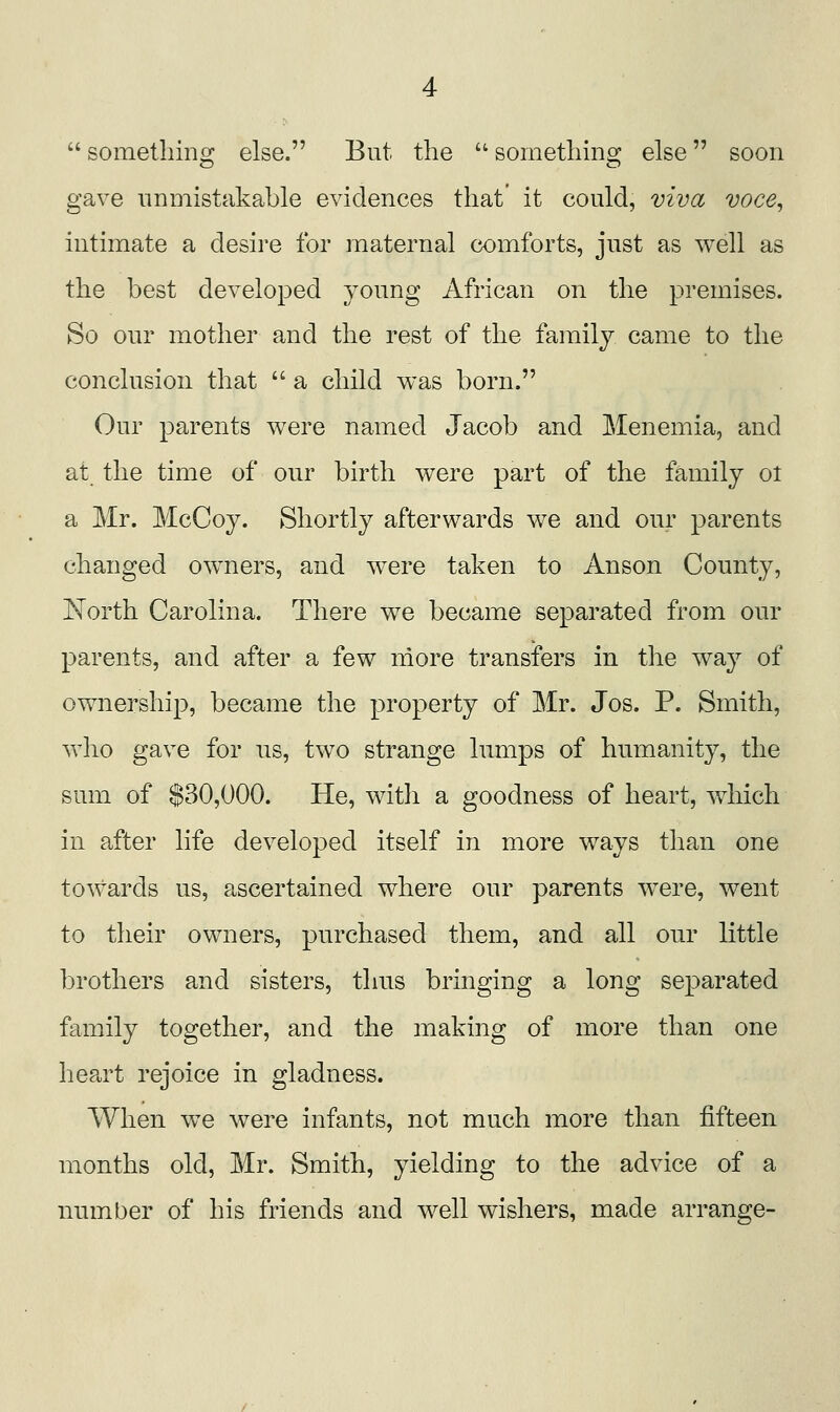  sometliino^ else. But the  soinetliins; else soon gave iininistakable evidences that' it could, viva voce, intimate a desire for maternal comforts, just as well as the best developed young African on the premises. So our mother and the rest of the family came to the conclusion that  a child was born. Our parents w^ere named Jacob and Menemia, and at the time of our birth were part of the family ol a Mr. McCoy. Shortly afterwards we and our parents changed owners, and were taken to Anson County, North Carolina. There we became separated from our parents, and after a few more transfers in the way of ownership, became the property of Mr. Jos. P. Smith, who gave for us, two strange lumps of humanity, the sum of $30,000. He, witli a goodness of heart, wdiich in after life developed itself in more ways than one towards us, ascertained where our parents w^ere, went to their owners, purchased them, and all our little brothers and sisters, thus bringing a long separated family together, and the making of more than one heart rejoice in gladness. When w^e were infants, not much more than fifteen months old, Mr. Smith, yielding to the advice of a number of his friends and well wishers, made arrange-