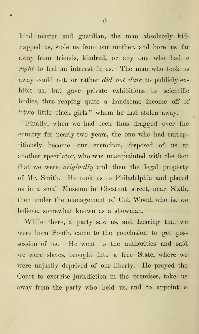 kind master and guardian, the man absolutely kid- napped us, stole us from our mother, and bore us far away from friends, kindred, or any one who had cl right to feel an interest in us. The man who took us away could not, or rather did not dare to publicly ex- hibit us, but gave private exhibitions to scientific bodies, thus reaping quite a handsome income off of  tw^o little black girls whom he had stolen away. Finally, when we had been thus dragged over the country for nearly two years, the one who had surrep- titiously become our custodian, disposed of us to another speculator, who was unacquainted with the fact that we were origincdly and then the legal property of Mr. Smith. He took us to Philadelphia and placed us in a sm_all Museum in Chestnut street, near Sixth, then under the management of Col. Wood, who is, w^e believe, somewhat known as a showman. While there, a party saw us, and hearing that we were born South, came to the conclusion to get pos- session of us. He w^ent to the authorities and said w^e were slaves, brought into a free State, where we were unjustly deprived of our liberty. He prayed the Court to exercise jurisdiction in the premises, take us away from the party who held us, and to appoint a