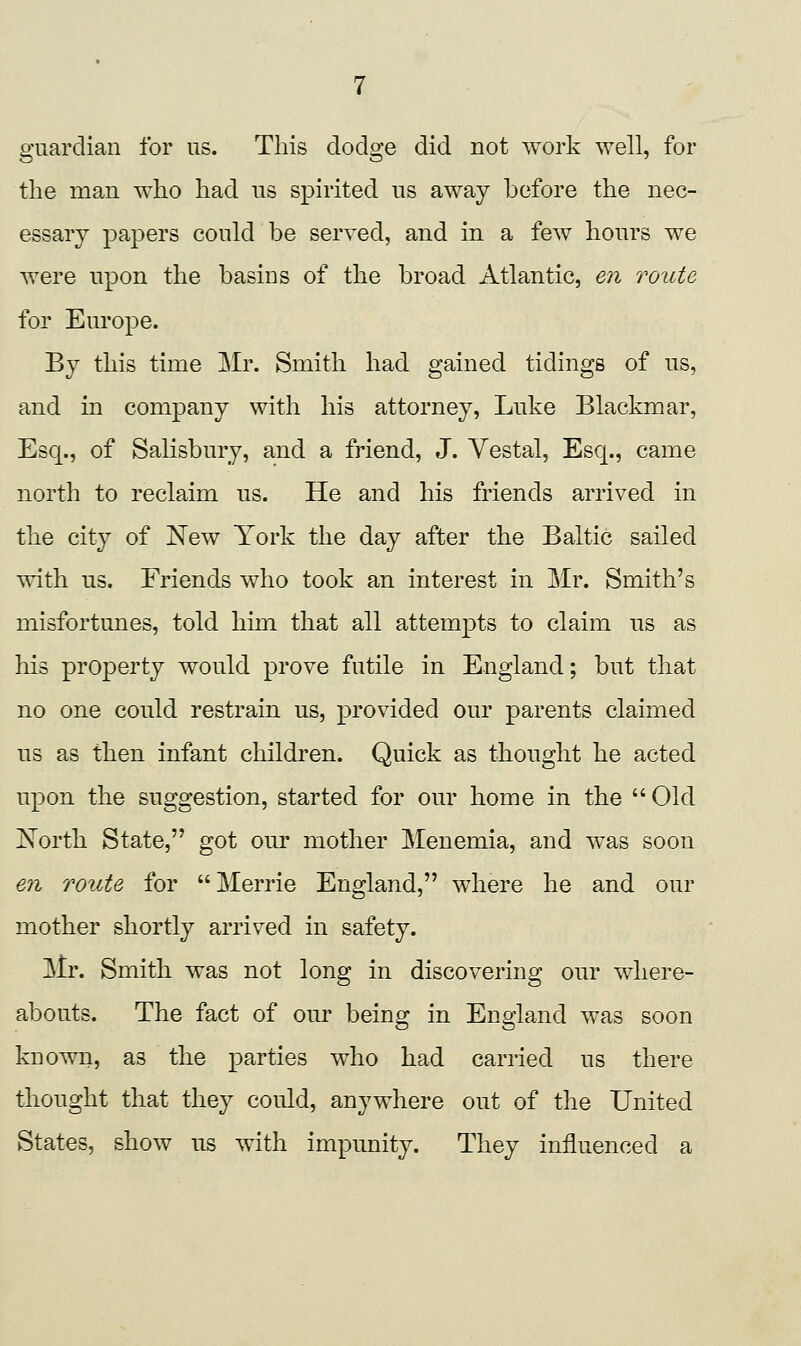 guardian for us. This dodge did not work well, for the man who had us spirited us away before the nec- essary papers could be served, and in a few hours we were upon the basins of the broad Atlantic, en route for Europe. By this time Mr. Smith had gained tidings of us, and in company with his attorney, Luke Blackmar, Esq., of SaKsbury, and a friend, J. Vestal, Esq., came north to reclaim us. He and his friends arrived in the city of New York the day after the Baltic sailed with us. Friends who took an interest in Mr. Smith's misfortunes, told him that all attempts to claim us as his property would prove futile in England; but that no one could restrain us, provided our parents claimed us as then infant children. Quick as thought he acted upon the suggestion, started for our home in the Old North State, got our mother Menemia, and was soon en route for Merrie England, where he and our mother shortly arrived in safety. Mr. Smith was not long in discovering our where- abouts. The fact of our being in England was soon known, as the parties who had carried us there thought that they could, anywhere out of the United States, show us with impunity. They influenced a