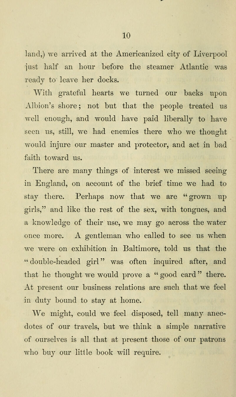 land,) we arrived at tlie ilmericanized city of Liverpool ]*iist half an hour before the steamer Atlantic was ready to leave her docks. With grateful hearts we turned our backs upon Albion's shore; not but that the people treated us well enough, and would have paid liberally to have seen us, still, we had enemies there who we thought would injure our master and protector, and act in bad faith toward us. There are many things of interest we missed seeing in England, on account of the brief time we had to stay there. Perhaps now that we are grown up girls, and like the rest of the sex, with tongues, and a knowledge of their use, we may go across the w^ater once more. A gentleman who called to see us when we were on exhibition in Baltimore, told us that the  double-headed girl was often inquired after, and that he thought we would prove a  good card  there. At present our business relations are such that we feel in duty bound to stay at home. We might, could w^e feel disposed, tell many anec- dotes of our travels, but we think a simple narrative of ourselves is all that at present those of our patrons who buy our little book will require.