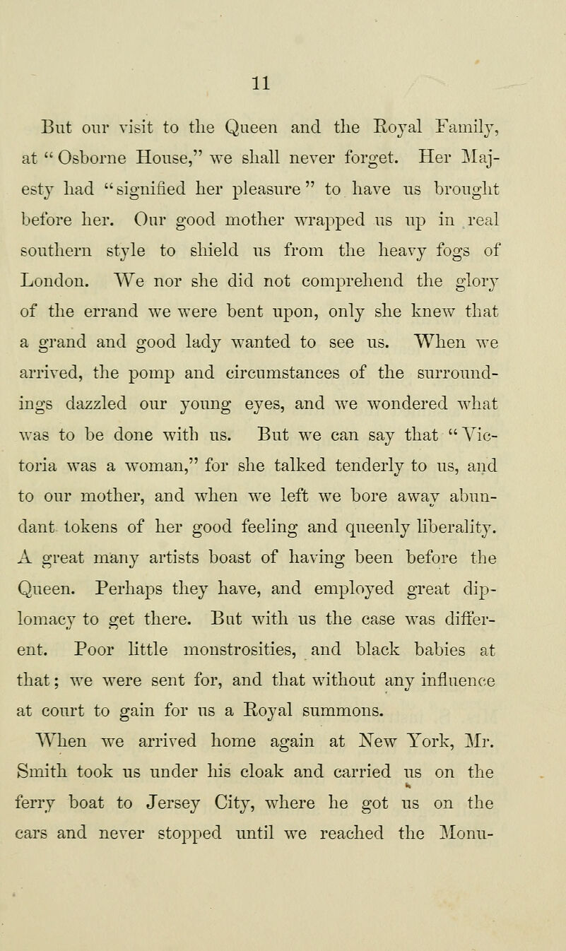 But our visit to the Queen and the Koyal Family, at  Osborne House, we shall never forget. Her Maj- esty had  signified her pleasure to have us brought before her. Our good mother wrapped us up in real southern style to shield us from the heavy fogs of London. We nor she did not comprehend the glory of the errand we were bent upon, only she knew that a grand and good lady wanted to see us. When we arrived, the pomp and circumstances of the surround- ings dazzled our young eyes, and we wondered what was to be done with us. But we can say that Vic- toria was a woman, for she talked tenderly to us, and to our mother, and when we left we bore awav abun- dant tokens of her good feeling and queenly liberality. A great many artists boast of having been before the Queen. Perhaps they have, and employed great dip- lomacy to get there. But with us the case was differ- ent. Poor Httle monstrosities, and black babies at that; we were sent for, and that without anv influence at court to gain for us a E,oyal summons. When we arrived home again at New York, Mr. Smith took us under his cloak and carried us on the ferry boat to Jersey City, where he got us on the cars and never stopped until we reached the Monu-