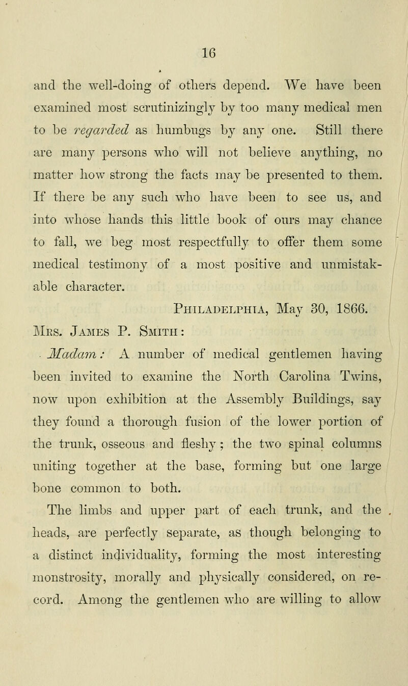 and the well-doing of others depend. We have been examined most scrntinizingly by too many medical men to be regarded as humbugs by any one. Still there are many persons who w^ill not believe anj^thing, no matter how strong the facts may be presented to them. If there be any such who have been to see ns, and into whose hands this little book of ours may chance to fall, we beg most respectfully to offer them some medical testimony of a most positive and unmistak- able character. Philadelphia, Mav 30, 1866. Mes. James P. Smith: • Madam: A number of medical gentlemen having been invited to examine the North Carolina Twins, now upon exhibition at the Assembly Buildings, say they found a thorough fusion of the lower portion of the trunk, osseous and fleshy; the tw^o spinal columns uniting together at the base, forming but one large bone common to both. The limbs and upper part of each trunk, and the heads, are perfectly separate, as though belonging to a distinct individuality, forming the most interesting monstrosity, morally and physically considered, on re- cord. Among the gentlemen who are willing to allow