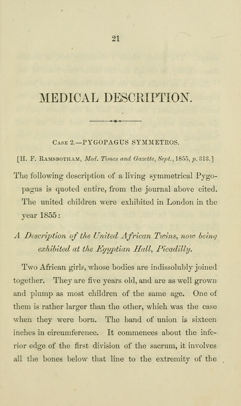 MEDICAL DESCRIPTION. -»-^ ♦ Case 2.—PYGOPAGUS SYMMETROS. [H. P. Ramsbotham, 3Ied. Times and Gazette^ Sept., lSo5, p. 313.] The following description of a living symmetrical Pjgo- pagus is quoted entire, from tlie journal above cited. The united children were exhibited in London in the year 1855: A J^escription of the United African Tvmis^ novj being exhibited at the Egyptian Ilall^ Picadilly. Two African girls, whose bodies are indissolubly joined together. They are five years old, and are as well grown and plump as most children of the same age. One of them is rather larger than the other, which was the case when they were born. The band of union is sixteen inches in circumference. It commences about the infe- rior edge of the first division of the sacrum, it involves all the bones below that line to the extremity of the