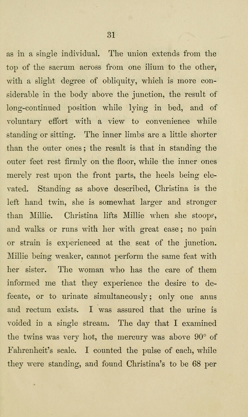 as in a single individual. The union extends from the top of the sacrum across from one ilium to the other, with a slight degree of obliquity, which is more con- siderable in the body above the junction, the result of long-continued position while lying in bed, and of voluntary effort with a view to convenience while standing or sitting. The inner limbs are a little shorter than the outer ones; the result is that in standing the outer feet rest firmly on the floor, while the inner ones merely rest upon the front parts, the heels being ele- vated. Standing as above described, Christina is the left hand twin, she is somewhat larger and stronger than ]&Iillie. Christina lifts Millie when she stoop?, and walks or runs with her with great ease; no pain or strain is experienced at the seat of the junction. jMillie being weaker, cannot perform the same feat with her sister. The w^oman who has the care of them informed me that they experience the desire to de- fecate, or to m'inate simultaneously; only one anus and rectum exists. I was assured that the urine is voided iu a single stream. The day that I examined the twins was very hot, the mercury was above 90° of Fahrenheit's scale. I counted the pulse of each, while they were standing, and found Christina's to be 68 per
