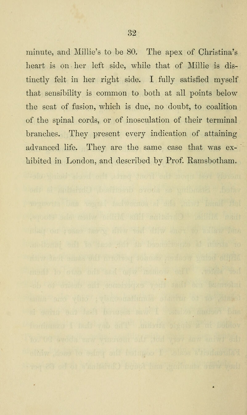 minute, and ]\Iillie's to be 80. The apex of Christina's heart is on her left side, while that of Millie is dis- tinctly felt in her right side. I fully satisfied myself that sensibility is common to both at all points below the seat of fusion, which is due, no doubt, to coalition of the spinal cords, or of inosculation of their terminal branches. They present every indication of attaining advanced life. They are the same case that was ex- hibited in London, and described by Prof. Ramsbotham.