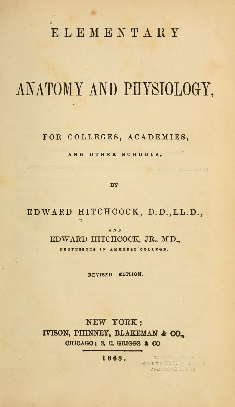 ELEMENTARY ANATOMY AND PHYSIOLOGY, FOR COLLEGES, ACADEMIES, AND OTHER SCHOOLS. BY EDWAKD HITCHCOCK, D.D.,LL.D., AND EDWARD HITCHCOCK, JR., MD., PBOFESSOBS IN A M H B B B T C O L X. E Q S. REVISED EDITION. NEW YORK: IVISON, PHINNEY, BLAKEMAN Ss CO., CHICAGO: a 0. GRIGGS & CO 18 68.