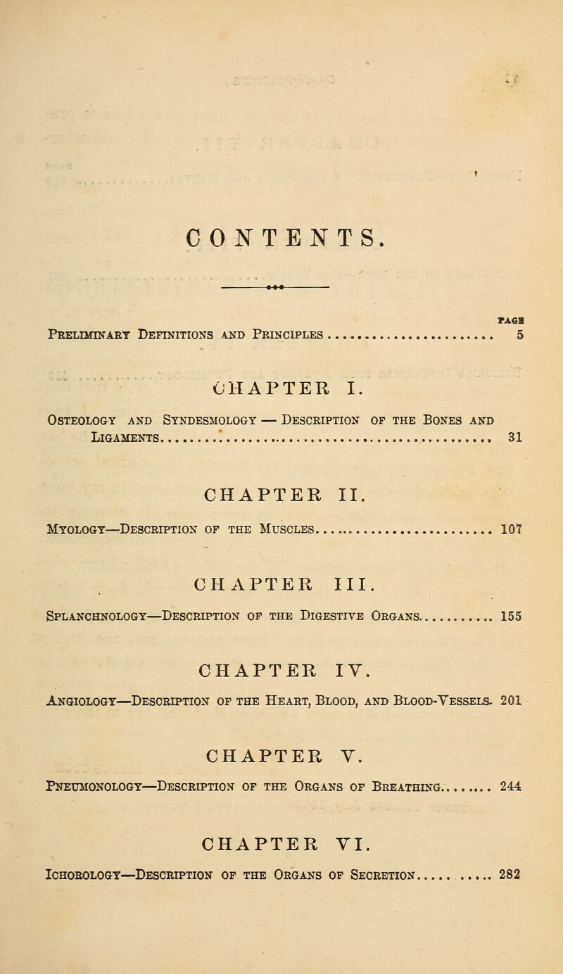 CONTENTS. Preliminaet Definitions kim Principles ,.... 5 CHAPTER I. Osteology and Syndesmology — Description of the Bones and Ligaments ' 31 CHAPTER II. Myology—^Description of the Muscles 107 CHAPTER III. Splanchnology—Description of the Digestive Organs 155 CHAPTER lY. Angiology—Description of the Heart, Blood, and Blood-Vessels, 201 CHAPTER Y. Pneumonology—Description of the Organs of Breathing... 244 CHAPTER YI. Ichorology—Description of the Organs of Secretion 282