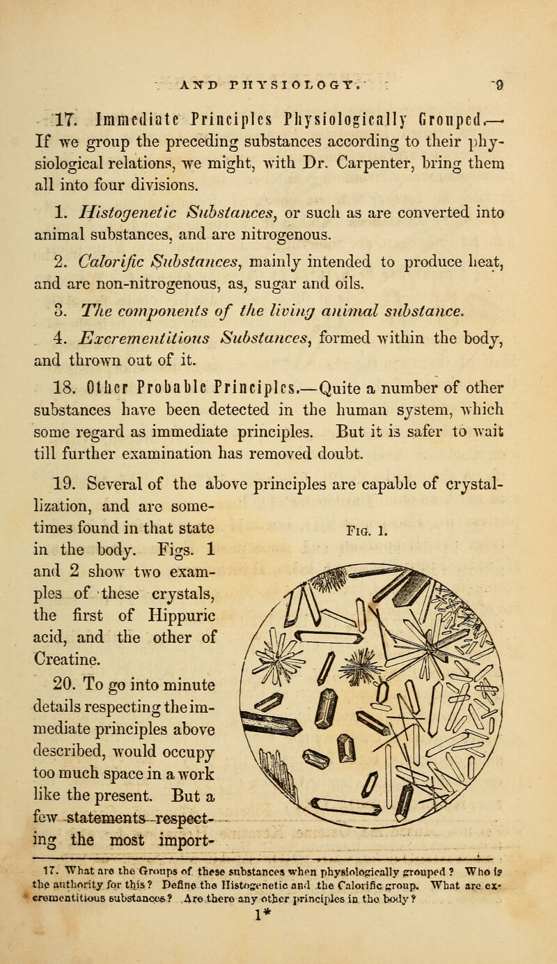 IT. Immediate Principles Physiologically Grouped.— If we group the preceding substances according to their phy- siological relations, we might, with Dr. Carpenter, bring them all into four divisions. 1. Hlstogenetic Substances^ or such as are converted into animal substances, and are nitrogenous. 2. Calorific Substances, mainlj intended to produce heat, and are non-nitrogenous, as, sugar and oils. 3. The co?npone?its of the living animal substance. 4. Excrementitiotis Substances, formed within the bodj, and thrown out of it. 18. Other Probable Principles.—Quite a number of other substances have been detected in the human sjstem, which some regard as immediate principles. But it is safer to Avait till further examination has removed doubt. 19. Several of the above principles are capable of crystal- lization, and are some- times found in that state in the body. Figs. 1 and 2 show two exam- ples of these crystals, the first of Hippuric acid, and the other of Creatine. 20. To go into minute details respecting the im- mediate principles above described, would occupy too much space in a work like the present. But a few -statements^-respect- ing the most import- 17. What are the Groups of these substances when physiologically grrouped ? Who \s the authority for tl).is? Define the Ilistogenetic and the Calorific group. What are ex- cremoatitjous eubstances? Are tbero any other principles in the body ? 1*