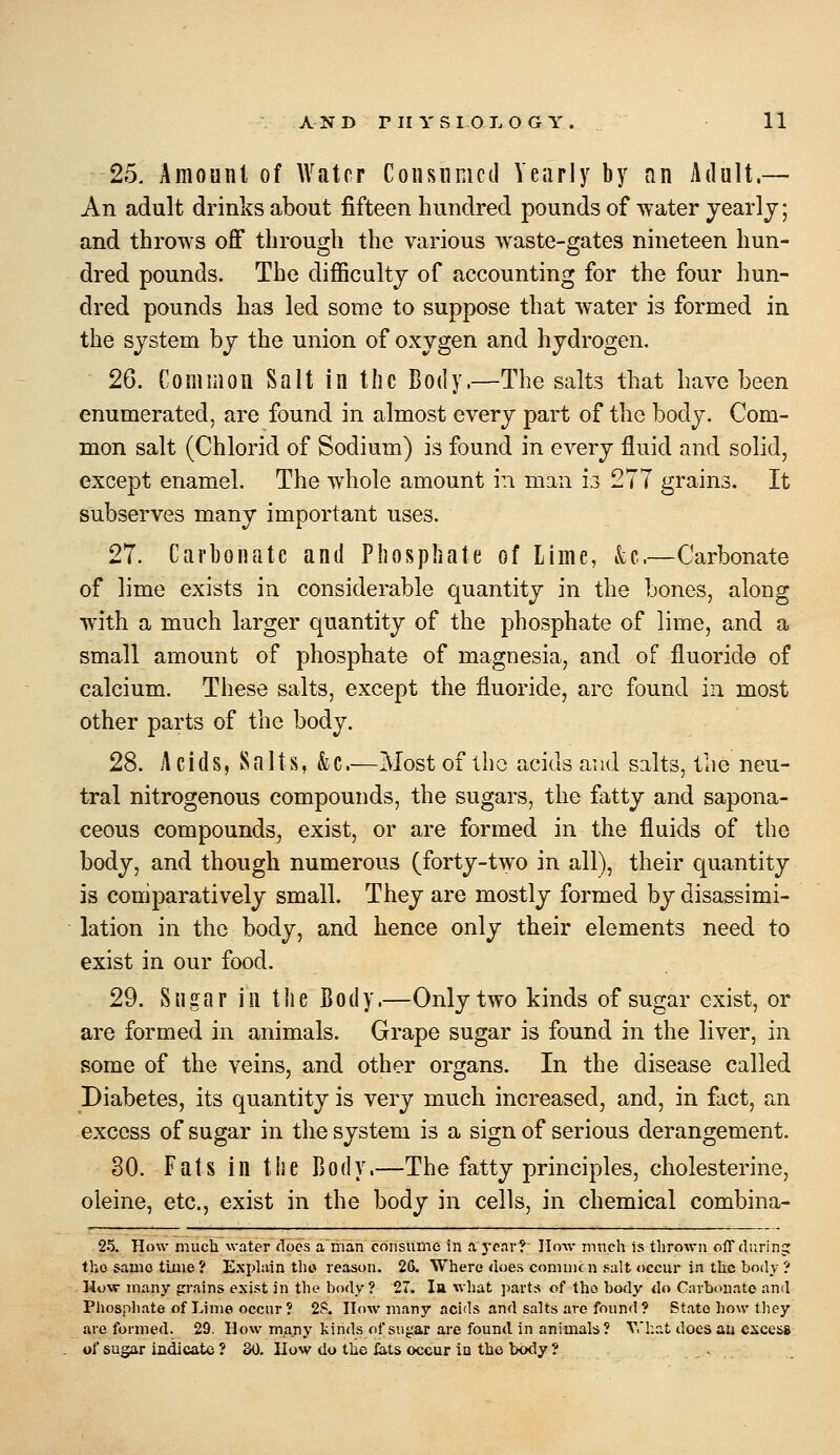 25. Amount of Water Consumed Yearly by an Adult.— An adult drinks about fifteen hundred pounds of water jearlj; and throws off through the various waste-gates nineteen hun- dred pounds. The difficulty of accounting for the four hun- dred pounds has led some to suppose that water is formed in the system by the union of oxygen and hydrogen. 26. Common Salt in the Body.—The salts that have been enumerated, are found in almost every part of the body. Com- mon salt (Chlorid of Sodium) is found in every fluid and solid, except enamel. The whole amount in man i3 277 grains. It subserves many important uses. 27. Carbonate and Phosphate of Lime, &;c.—Carbonate of lime exists in considerable quantity in the bones, along with a much larger quantity of the phosphate of lime, and a small amount of phosphate of magnesia, and of fluoride of calcium. These salts, except the fluoride, arc found in most other parts of the body. 28. A c i d S, S a 11 s, & C.—Most of llic acids aiid salts, the neu- tral nitrogenous compounds, the sugars, the fatty and sapona- ceous compounds, exist, or are formed in the fluids of the body, and though numerous (forty-two in all), their quantity is comparatively small. They are mostly formed by disassimi- lation in the body, and hence only their elements need to exist in our food. 29. Sugar in the Body.—Only two kinds of sugar exist, or are formed in animals. Grape sugar is found in the liver, in some of the veins, and other organs. In the disease called Diabetes, its quantity is very much increased, and, in fact, an excess of sugar in the system is a sign of serious derangement. 30. Fats in the Body.—The fatty principles, cholesterine, oleine, etc., exist in the body in cells, in chemical combina- 25. How much water docs a ihan consume in a year? Ilmv much is thrown olTdurinj: tho same time? Exphiin tho reason. 26. Where does commcn salt occur in the body ? How many grains exist in the body? 27. lu what ]iarts of tho body do Carbonate and Phospliate of Lime occur ? 2S. How many acids and salts are found? State how they are formed. 29. How many kinds of sugar are found in animals ? What does au excess of sugar indicate ? 30. How do the iats occur in the body ?