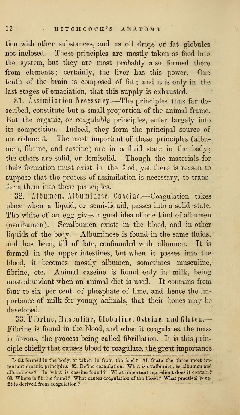 tion with other substances, and as oil drops or fat globules not inclosed. These principles are mostly taken as food into the system, but they are most probably also formed there from elements; certainly, the liver has this power. One tenth of the brain is composed of fat; and it is only in the last stages of emaciation, that this supply is exhausted. 81. Assiniiiatioii Necessary.—The principles thus far de- scribed, constitute but a small proportion of the animal frame. But the organic, or coagulable principles, enter largely into its composition. Indeed, they form the principal source of nourishment. The most important of these principles (albu- men, fibrine, and caseine) are in a fluid state in the body; tli3 others are solid, or demisolid. Though the materials for their formation must exist in the food, yet there is reason to suppose that the process of assimilation is necessary, to trans- form them into these principles. 32. Albumen, All) u mi nose, Casciiir.—Coagulation takes place when a liquid, or semi-liquid, passes into a solid state. The white of an egg gives a good idea of one kind of albumen (ovalbumen). Seralbumen exists in the blood, and in other liquids of the body. Albuminose is found in the same fluids, and has been, till of late, confounded with albumen. It is formed in the upper intestines, but when it passes into the blood, it becomes mostly albumen, sometimes musculine, fibrine, etc. Animal caseine is found only in milk, being most abundant when an animal diet is used. It contains from four to six per cent, of phosphate of lime, and hence the im- portance of milk for young animals, that their bones may l^e developed. 83. FIbriiic, Musculine, Globulinc, Osteinc, and Gluten.— Fibrine is found in the blood, and when it coagulates, the mass ii fibrous, the process being called fibrillation. It is this prin- ciple chiefly that causes blood to coagulate, the great importance Is fat formed in the body, or takon in from the food? 81. State the throe most im- portant orjranic principles. 32. Define coajiirlation. What is ovalbumin, seralbumen and albuminose? In what is caseine foimd? What imi)ort*nt injiredicMit does it contain? o8. Where is fibrine found ? What causes coagulation of the blcx>d ? What practica.1 b«*ne-, fit is <lorivc<l froui coagulation ?