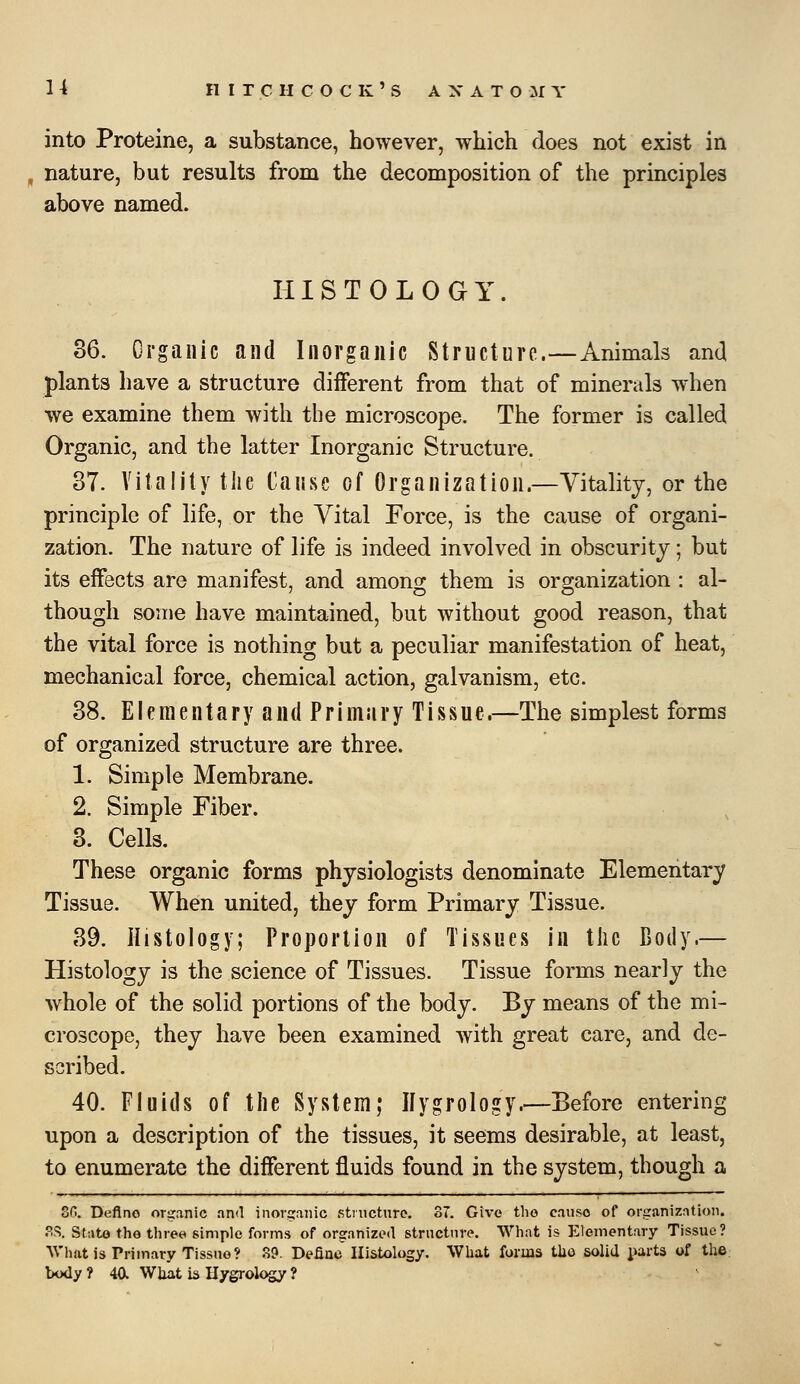 n HITCHCOCK'S A X A T O :M Y into Proteine, a substance, however, which does not exist in nature, but results from the decomposition of the principles above named. HISTOLOGY. 36. Organic and Inorganic Structure.—Animals and plants have a structure different from that of minerals when we examine them with the microscope. The former is called Organic, and the latter Inorganic Structure. 37. Vitality the Cause of Organization.—Vitality, or the principle of life, or the Vital Force, is the cause of organi- zation. The nature of life is indeed involved in obscurity; but its effects are manifest, and among them is organization : al- though some have maintained, but without good reason, that the vital force is nothing but a peculiar manifestation of heat, mechanical force, chemical action, galvanism, etc. 38. Elementary and Primary Tissue.—The simplest forms of organized structure are three. 1. Simple Membrane. 2. Simple Fiber. 3. Cells. These organic forms physiologists denominate Elementary Tissue. When united, they form Primary Tissue. 39. Histology; Proportion of Tissues in tlic Body.— Histology is the science of Tissues. Tissue forms nearly the whole of the solid portions of the body. By means of the mi- croscope, they have been examined with great care, and de- scribed. 40. Fluids of the System; Ilygrology.—Before entering upon a description of the tissues, it seems desirable, at least, to enumerate the different fluids found in the system, though a of!. Define organic and inorsranic structure. 37. Give the cause of organization. PS. Stato the three simple forms of organized structure. What is Elementary Tissue? What is Primary Tissue? 89. Defiae Histology. What forms tbo solid j^arts of the body ? 4a Wliat b Ilygrology ?